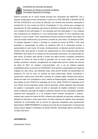 GOVERNO DO ESTADO DA BAHIA
Secretaria da Saúde do Estado da Bahia
Comissão Especial de Outorga
67
Sistema composto de: 01 (uma) unidade principal com computador tipo DESKTOP, com a
seguinte configuração mínima: processador, a partir de 4,3 GHZ, 800 MHZ, 2 GB RAM, HD DE
160 GB, DVD/CD-R;01 (um) painel de eletrodos com entrada para oximetria, capnografia e
entradas DC; 01 (um) monitor de LCD de 19 polegadas; 01 (um) carrinho para montagem do
equipamento; 02 (dois) pedestais para painel de eletrodos e lâmpada do foto estimulador; 01
(um) unidade de foto estimulação; 01 (um) lâmpada para foto estimulação; 01 (um) software
para mapeamento por freqüência; 01 (um) transformador isolado; 01 (um) impressora laser
colorida; 01 (um) no break 1 KVA; características técnicas mínimas do sistema :deve dispor de
caixa de entrada multifuncional, que permita a conexão de, pelo menos, 25 eletrodos de EEG,
14 entradas bipolares (7 pares), 4 entradas dc, conexão do sensor de SPO2 e CO2; deve
possibilitar a apresentação de gráfico de tendência DSA de 8 canais;deve permitir a
apresentação de, pelo menos, 64 canais, simultaneamente, na tela;deve permitir conexão via
interface USB; deve permitir a conexão dos equipamentos em rede configurada pelo padrão
WINDOWS; deve dispor de um sistema de foto estimulação automática, com programação de,
pelo menos, 30 passos; deve permitir a revisão dos dados durante a aquisição, podendo-se
comparar as formas de onda do EEG já gravadas com as novas ondas, em uma janela
dividida, permitindo, inclusive o congelamento da imagem;deve permitir revisão dos arquivos
de dados do EEG, em qualquer microcomputador, sem o uso de software especial,
possibilitando salvar os arquivos em CD-R/DVD-R; deve permitir a apresentação dos mapas de
voltagem em, pelo menos, seis diferentes vistas. Deve permitir também ser apresentados em
seqüência, em uma só vista, em intervalo de tempo determinado. Devem acompanhar o
equipamento: sistema para vídeo EEG, composto de: software digital; interface para câmera,
câmera de vídeo com controladora e zoom; sistema de Polissonografia, composto de: software
para análise do sono; PICKUP de respiração de 03 vias, adulto; PICKUP de respiração de 03
vias, infantil; cinta de respiração, adulto; cinta de respiração, infantil; adaptador para saturação
de oxigênio e capnografia; sensor de dedo p/ saturação de oxigênio reutilizável e lavável;
sensor multilocal p/ saturação de oxigênio reutilizável e lavável; kit para capnografia; adaptador
nasal/oral para capnografia, cx c/ 30 unidades; devem também acompanhar o sistema :
software para suporte de exame de EEG; software para detecção de espículas; software para
detecção de espículas e crises; pelo menos, 02 (dois) softwares de análises; deve apresentar
certificado de conformidade com as normas de segurança obrigatórias para equipamentos
eletromédicos (INMETRO/NBR/IEC) e exigíveis para este tipo de equipamento, O equipamento
devera possuir Registro no Ministério da Saúde/ ANVISA. Alimentação elétrica automática de
127/220 V;50/ 60 Hz
ESPIROMÊTRO
Especificação Técnica:
 