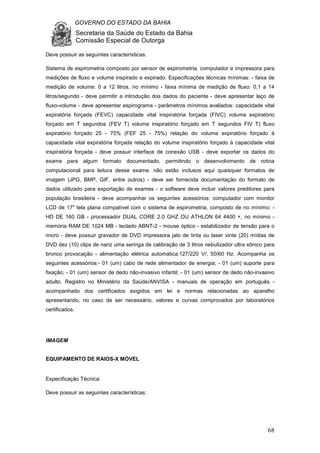 GOVERNO DO ESTADO DA BAHIA
Secretaria da Saúde do Estado da Bahia
Comissão Especial de Outorga
68
Deve possuir as seguintes características:
Sistema de espirometria composto por sensor de espirometria, computador e impressora para
medições de fluxo e volume inspirado e expirado. Especificações técnicas mínimas: - faixa de
medição de volume: 0 a 12 litros, no mínimo - faixa mínima de medição de fluxo: 0,1 a 14
litros/segundo - deve permitir a introdução dos dados do paciente - deve apresentar laço de
fluxo-volume - deve apresentar espirograma - parâmetros mínimos avaliados: capacidade vital
expiratória forçada (FEVC) capacidade vital inspiratória forçada (FIVC) volume expiratório
forçado em T segundos (FEV T) volume inspiratório forçado em T segundos FIV T) fluxo
expiratório forçado 25 - 75% (FEF 25 - 75%) relação do volume expiratório forçado à
capacidade vital expiratória forçada relação do volume inspiratório forçado à capacidade vital
inspiratória forçada - deve possuir interface de conexão USB - deve exportar os dados do
exame para algum formato documentado, permitindo o desenvolvimento de rotina
computacional para leitura desse exame. não estão inclusos aqui quaisquer formatos de
imagem (JPG, BMP, GIF, entre outros) - deve ser fornecida documentação do formato de
dados utilizado para exportação de exames - o software deve incluir valores preditores para
população brasileira - deve acompanhar os seguintes acessórios: computador com monitor
LCD de 17" tela plana compatível com o sistema de espirometria, composto de no mínimo: -
HD DE 160 GB - processador DUAL CORE 2.0 GHZ OU ATHLON 64 4400 +, no mínimo -
memória RAM DE 1024 MB - teclado ABNT-2 - mouse óptico - estabilizador de tensão para o
micro - deve possuir gravador de DVD impressora jato de tinta ou laser vinte (20) mídias de
DVD dez (10) clips de nariz uma seringa de calibração de 3 litros nebulizador ultra sônico para
bronco provocação - alimentação elétrica automática:127/220 V/; 50/60 Hz. Acompanha os
seguintes acessórios:- 01 (um) cabo de rede alimentador de energia; - 01 (um) suporte para
fixação; - 01 (um) sensor de dedo não-invasivo infantil; - 01 (um) sensor de dedo não-invasivo
adulto. Registro no Ministério da Saúde/ANVISA - manuais de operação em português -
acompanhado dos certificados exigidos em lei e normas relacionadas ao aparelho
apresentando, no caso de ser necessário, valores e curvas comprovados por laboratórios
certificados.
IMAGEM
EQUIPAMENTO DE RAIOS-X MÓVEL
Especificação Técnica:
Deve possuir as seguintes características:
 