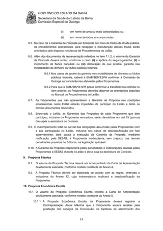 GOVERNO DO ESTADO DA BAHIA
Secretaria da Saúde do Estado da Bahia
Comissão Especial de Outorga
19
(i) em nome de uma ou mais consorciadas; ou
(ii) em nome de todas as consorciadas.
8.5. No caso de a Garantia da Proposta ser fornecida por meio de títulos da dívida pública,
os procedimentos operacionais para recepção e manutenção desses títulos serão
orientados pelo disposto no Manual de Procedimentos do Leilão.
8.6. Além dos documentos de representação referidos no item 7.1.2, o volume da Garantia
de Proposta deverá conter, conforme o caso: (i) a apólice do seguro-garantia; (ii) o
instrumento de fiança bancária; ou (iii) declaração de que prestou garantia nas
modalidades de dinheiro ou títulos públicos federais.
8.6.1.Nos casos de aporte da garantia nas modalidades de dinheiro ou títulos
públicos federais, caberá à BM&FBOVESPA confirmar à Comissão de
Outorga as transferências efetuadas pelas Proponentes.
8.6.2.Para que a BM&FBOVESPA possa confirmar a transferência referida no
item anterior, as Proponentes deverão observar as orientações descritas
no Manual de Procedimentos do Leilão.
8.7. As Proponentes que não apresentarem a Garantia de Proposta nas condições
estabelecidas neste Edital estarão impedidas de participar do Leilão e terão os
demais documentos devolvidos.
8.8. Encerrado o Leilão, as Garantias das Propostas de cada Proponente que dele
participou, inclusive da Proponente vencedora, serão devolvidas em até 15 (quinze)
dias após a assinatura do Contrato
8.9. O inadimplemento total ou parcial das obrigações assumidas pelas Proponentes com
a sua participação no Leilão, inclusive nos casos de desclassificação por fato
superveniente, dará causa à execução da Garantia da Proposta, mediante
notificação, pela SESAB, à Proponente inadimplente, sem prejuízo das demais
penalidades previstas no Edital ou na legislação aplicável.
8.10. A Garantia da Proposta responderá pelas penalidades e indenizações devidas pelas
Proponentes à SESAB durante o Leilão e até a data da assinatura do Contrato.
9. Proposta Técnica
9.1. O volume da Proposta Técnica deverá ser acompanhado da Carta de Apresentação
devidamente assinada, conforme modelo constante do Anexo 4.
9.2. A Proposta Técnica deverá ser elaborada de acordo com as regras, diretrizes e
indicativos do Anexo 12, cuja inobservância implicará a desclassificação da
Proponente.
10. Proposta Econômica Escrita
10.1. O volume da Proposta Econômica Escrita conterá a Carta de Apresentação
devidamente assinada, conforme modelo constante do Anexo 5.
10.1.1. A Proposta Econômica Escrita da Proponente deverá registrar a
Contraprestação Anual Máxima que a Proponente espera receber pela
prestação dos serviços da Concessão, na hipótese de atendimento dos
 
