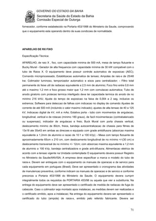 GOVERNO DO ESTADO DA BAHIA
Secretaria da Saúde do Estado da Bahia
Comissão Especial de Outorga
71
fornecedor, conforme estabelecido na Portaria 453/1998 do Ministerio da Saude, comprovando
que o equipamento esta operando dentro de suas condicoes de normalidade.
APARELHO DE RX FIXO
Especificação Técnica:
APARELHO, de raio X , fixo, com capacidade minima de 500 mA, mesa de tampo flutuante e
Bucky Mural - Gerador de alta frequencia com capacidade mínima de 30 kW compativel com o
tubo de Raios X. O equipamento deve possuir controle automatico de exposicao (AEC);
Comando microprocessado; Estabilizacao automatica de tensao; Ampolas de raio-x de 25/48
kw; Colimador luminoso, temporizador automatico e eixos para centralizador; - Filtro total
permanente do feixe util de radiacao equivalente a 2,5 mm de aluminio; Foco fino entre 0,6 mm
até o maximo 1,2 mm e foco grosso maior que 1,2 mm com comutacao automatica; Tubo de
anodo giratorio com protecao termica interligado deve ter capacidade termica do anodo de no
minimo 216 kHU; Ajuste do tempo de exposicao na faixa de 0,004 a 2 seg, inclusive os
extremos; Software para deteccao de falhas com indicacao no display de comando Ajustes de
corrente de até 500 mA (incluindo o valor maximo indicado); ajustes de alta tensao de 40 a 125
kV; Indicacao digital de kV, mA e mAs; Estativa porta - tubo com movimentos de angulacao,
longitudinal, vertical e de rotacao (minimo 180 graus), de facil movimentacao (contrabalancado
ou suspensao), indicador de angulacao e freio; Buck Mural com porta chassis vertical,
deslocamento minimo de 80cm, freios, bandeja autocentralizacao de chassis para filmes de
13x18 ate 35x43 em ambas as direcoes e equipado com grade antidifusora (absorcao maxima
equivalente a 1,2mm de aluminio e razao de 10:1 a 100 kVp); - Mesa com tampo flutuante de
aproximadamente 65cm x 210 cm, com deslocamento longitudinal de no mínimo +/-(30 cm) e
deslocamento transversal de no mínimo +/- 12cm; com absorcao maxima equivalente a 1,2 mm
de aluminio a 100 kVp, bandeja centralizadora e grade anti-difusora; Alimentacao eletrica de
acordo com a tensao vigente na Unidade contemplada O equipamento devera possuir Registro
no Ministerio da Saude/ANVISA; A empresa deve especificar a marca e modelo do tubo de
raios-x. Devem ser entregues com o equipamento os manuais de operacao e de servico para
cada equipamento em portugues (Brasil); Deve ser apresentado o cronograma das atividades
de manutencao preventiva, conforme indicam os manuais de operacao e de servico e conforme
preconiza a Portaria 453/1998 do Ministerio da Saude; O equipamento devera cumprir
integralmente todos os requisitos da PORTARIA 453/98 ou aquela que vier a substitui-la; Na
entrega do equipamento deve ser apresentado o certificado de medida de radiacao de fuga do
cabecote. Caso o colimador seja montado apos instalacao, as medidas devem ser realizadas e
o certificado emitido, apos a instalacao; Na entrega do equipamento devera ser apresentado o
certificado do tubo (ampola) de raios-x, emitido pelo referido fabricante. Devera ser
 