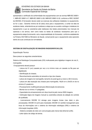 GOVERNO DO ESTADO DA BAHIA
Secretaria da Saúde do Estado da Bahia
Comissão Especial de Outorga
72
apresentado o certificado de conformidade dos equipamentos com as normas NBR-IEC 60601-
1, NBR-IEC 60601-2-7, NBR-IEC 60601-2-28, NBR-IEC 60601-2-32, conforme a RDC 32/2007
da ANVISA; O fornecedor devera ceder as Licencas dos softwares instalados no equipamento,
se for o caso ; Garantia minima de 02 (dois) anos para o equipamento, a contar da data de
aceitacao deste, entendendo-se por aceitacao a etapa que se sucede a entrega e instalacao do
equipamento e que se caracteriza pela realizacao dos testes preconizados nos manuais de
operacao e de servico, bem como todos os testes de aceitacao necessarios para que o
equipamento esteja funcionando; sob a responsabilidade do fornecedor, conforme estabelecido
na Portaria 453/1998 do Ministerio da Saude, comprovando que o equipamento esta operando
dentro de suas condicoes de normalidade.
SISTEMA DE DIGITALIZAÇÃO DE IMAGENS RADIOGRÁFICAS (CR)
Especificação Técnica:
Deve possuir as seguintes características:
Sistema de Radiologia Computadorizada (CR) multicassete para digitalizar imagens de raio X ,
mamografia.
O equipamento deverá possuir:
- Leitura de 01 (um) cassete por vez e no mínimo mais um cassete na fila para ser
digitalizado;
- Identificação do chassis;
- Reconhecimento automático do tamanho e tipo dos chassis;
- Leitura de imagens de mamografia, tamanho do pixel igual ou menor a 48.5 microns;
- Leitura em alta resolução dos chassis para mamografia, 18x24 cm e 24x30 cm de no
mínimo 21 pixels/mm;
- Processamento multifrequêncial para diferenciação de estruturas;
- Monitor de no mínimo 17 polegadas;
- Capacidade de armazenamento em disco local de pelo menos 5000 imagens;
- Colimação lógica de imagens manual ou automática através da seleção de controle
de qualidade;
- Licenciamento DICOM 3.0 storage para imagens brutas (raw data) e pós-
processadas; DICOM 3.0 print para impressão; DICOM 3.0 worklist management para
troca de informações com o sistema de informação radiológica (RIS) e sistema de
informação hospitalar (HIS);
- Sistema completo de rede com comunicação pelo menos fast ethernet (LAN);
- Leitor óptico de código de barras;
 