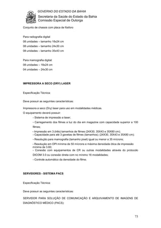 GOVERNO DO ESTADO DA BAHIA
Secretaria da Saúde do Estado da Bahia
Comissão Especial de Outorga
73
Conjunto de chassis com placa de fósforo
Para radiografia digital
08 unidades – tamanho 18x24 cm
08 unidades – tamanho 24x30 cm
08 unidades – tamanho 35x43 cm
Para mamografia digital:
08 unidades – 18x24 cm
04 unidades – 24x30 cm
IMPRESSORA A SECO (DRY) LASER
Especificação Técnica:
Deve possuir as seguintes características:
Impressora a seco (Dry) laser para uso em modalidades médicas.
O equipamento deverá possuir:
- Sistema de impressão a laser;
- Carregamento dos filmes a luz do dia em magazine com capacidade superior a 100
filmes;
- Impressão em 3 (três) tamanhos de filmes (24X30, 35X43 e 35X80 cm);
- Capacidade para até 3 gavetas de filmes (tamanhos); (24X30, 35X43 e 35X80 cm);
- Resolução para mamografia (tamanho pixel) igual ou menor a 35 mícrons;
- Resolução em DPI mínima de 50 mícrons e máxima densidade ótica de impressão
mínima de 3.60;
- Conexão com equipamentos de CR ou outras modalidades através do protocolo
DICOM 3.0 ou conexão direta com no mínimo 16 modalidades;
- Controle automático da densidade do filme;
SERVIDORES - SISTEMA PACS
Especificação Técnica:
Deve possuir as seguintes características:
SERVIDOR PARA SOLUÇÃO DE COMUNICAÇÃO E ARQUIVAMENTO DE IMAGENS DE
DIAGNÓSTICO MÉDICO (PACS):
 