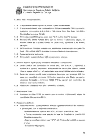 GOVERNO DO ESTADO DA BAHIA
Secretaria da Saúde do Estado da Bahia
Comissão Especial de Outorga
74
1.1.Placa mãe e microprocessador:
1.1.1. O equipamento deverá suportar, no mínimo, 2(dois) processadores;
1.1.2. O equipamento deverá estar configurado com 2 (dois) processador E5410 ou superior,
quad-core, clock mínimo de 2.33 GHz - FSB mínima (Front Side Bus): 1333 MHz -
Memória Cache mínima: 256 MB;
1.1.3. Mínimo de um slot PCI Express e dois slots PCI-X ou, três slots PCI Express;
1.1.4. Memória RAM DDR2 PC4200, ECC, com no mínimo 16 (dezesseis) Gbytes, em
módulos DIMM de 4 (quatro) Gbytes (4x DIMM 4GB), expansível a, no mínimo,
64Gbytes;
1.1.5. BIOS em idioma Português ou Inglês com possibilidade de inicialização (boot) pelo CD-
ROM, HDD ou FDD. A BIOS deverá ser do mesmo fabricante do equipamento;
1.1.6. Possuir porta serial assíncrona;
1.1.7. Mínimo de 04 (quatro) interfaces USB com conectores externos.
1.2.Unidade de Disco Rígido (UDR), Unidade de Disco Ótico e Controladoras:
1.2.1. Deverá possuir uma controladora de discos SAS, com S.M.A.R.T., suportando o
mínimo de 4 (quatro) dispositivos, acompanhada de cabos para conexão. Deverá
oferecer suporte a RAID 0, 1 e 5 por hardware e cachê de 256MB e bateria de Backup;
1.2.2. Deverá ser ofertado com 02 (duas) unidades de disco rígido com tecnologia SAS, hot-
swap, com capacidade mínima de 146 (cento e quarenta e seis) Gbytes ou superior,
velocidade de rotação no mínimo de 15.000 RPM ou superior, com possibilidade de
expansão para 6 (seis) unidades;
1.2.3. Possuir uma unidade de disco ótico – DVD-ROM 8X interno.
1.3.Adaptador de Vídeo:
1.3.1. Adaptador de vídeo SVGA ou superior com no mínimo 16 (dezesseis) Mbytes de
memória de vídeo, conector DB15.
1.4.Adaptadores de Rede:
1.4.1. Possuir no mínimo 4 (quatro) interfaces de Rede Gigabit Ethernet 1000Mb/s 1000Base-
T (par-trançado), com as seguintes características:
- Conformidade com o padrão IEEE 802.3, IEEE 802.3u e IEEE 802.3ab;
- Função autosensing para seleção de taxa de Transferência (10/100/1000
Megabits por segundo);
- Suporte em software (driver) para TCP/IP, MS Windows Server 2003 ou superior
e Linux;
- Conector RJ-45 por porta;
 