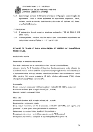 GOVERNO DO ESTADO DA BAHIA
Secretaria da Saúde do Estado da Bahia
Comissão Especial de Outorga
76
1.8.1. Documentação completa do fabricante contendo as configurações e especificações do
equipamento. Todos os drivers eSoftwares do equipamento, dispositivos, placas,
unidades internas e externas, para sistemas operacionais MS Windows 2003 Server,
Linux Red Hat Enterprise.
1.9.Certificações:
1.9.1. O equipamento deverá possuir as seguintes certificações: FCC, UL 60950-1, IEC
60950-1 e CE.
1.9.2. Certificação PPB - Processo Produtivo Básico - para o fabricante do equipamento, em
conformidade com a Lei Federal nº 11.077, de 30/12/04.
ESTAÇÃO DE TRABALHO PARA VISUALIZAÇÃO DE IMAGENS DE DIAGNÓSTICO
MÉDICO (PACS):
Especificação Técnica:
Deve possuir as seguintes características:
Não deverá possuir circuito ou interface fax/modem, nem de forma desabilitada;
Atender a diretiva RoHS (Restriction of Hazardous Substances) quanto a não utilização de
substâncias nocivas ao meio ambiente ou apresentar comprovação técnica demonstrando que
o equipamento não é fabricado utilizando substâncias nocivas ao meio ambiente como cádmio
(Cd), mercúrio (Hg), cromo hexavalente (Cr (VI)), bifenilos polibromados (PBBs), éteres
difenilpolibromados (PBDEs) e chumbo (Pb).
Processador:
Deverá possuir um processador Intel Xeon quad-core modelo E5405, 2.0GHz, ou superior;
Barramento de dados (FSB ou HiperTransport) de 1,333GHz;
Memória cachê L2 mínima de 256 MB.
Placa-Mãe:
Barramento de dados (FSB ou HiperTransport) de 1,333GHz;
Deve suportar o processador cotado;
Deve possuir, no mínimo, um slot de expansão padrão PCI 32bit/33Mhz com suporte para
placas de 3.5v, livre após a instalação de todos os dispositivos;
Deve possuir, no mínimo, 2(dois) slots PCI-X 64 bits/100MHz;
Deve possuir, no mínimo, 1 (um) slot de expansão padrão PCI Express x8;
Deve possuir, no mínimo, 2 (dois) slots de expansão padrão PCI Express x16.
 