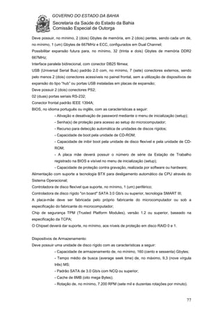 GOVERNO DO ESTADO DA BAHIA
Secretaria da Saúde do Estado da Bahia
Comissão Especial de Outorga
77
Deve possuir, no mínimo, 2 (dois) Gbytes de memória, em 2 (dois) pentes, sendo cada um de,
no mínimo, 1 (um) Gbytes de 667MHz e ECC, configurados em Dual Channel;
Possibilitar expansão futura para, no mínimo, 32 (trinta e dois) Gbytes de memória DDR2
667MHz;
Interface paralela bidirecional, com conector DB25 fêmea;
USB (Universal Serial Bus) padrão 2.0 com, no mínimo, 7 (sete) conectores externos, sendo
pelo menos 2 (dois) conectores acessíveis no painel frontal, sem a utilização de dispositivos de
expansão do tipo “hub” ou portas USB instaladas em placas de expansão;
Deve possuir 2 (dois) conectores PS2;
02 (duas) portas seriais RS-232;
Conector frontal padrão IEEE 1394A;
BIOS, no idioma português ou inglês, com as características a seguir:
- Ativação e desativação de password mediante o menu de inicialização (setup);
- Senha(s) de proteção para acesso ao setup do microcomputador;
- Recurso para detecção automática de unidades de discos rígidos;
- Capacidade de boot pela unidade de CD-ROM;
- Capacidade de inibir boot pela unidade de disco flexível e pela unidade de CD-
ROM;
- A placa mãe deverá possuir o número de série da Estação de Trabalho
registrado na BIOS e visível no menu de inicialização (setup);
- Capacidade de proteção contra gravação, realizada por software ou hardware;
Alimentação com suporte a tecnologia BTX para desligamento automático da CPU através do
Sistema Operacional;
Controladora de disco flexível que suporte, no mínimo, 1 (um) periférico;
Controladora de disco rígido "on board" SATA 3.0 Gb/s ou superior, tecnologia SMART III;
A placa-mãe deve ser fabricada pelo próprio fabricante do microcomputador ou sob a
especificação do fabricante do microcomputador;
Chip de segurança TPM (Trusted Platform Modules), versão 1.2 ou superior, baseado na
especificação da TCPA;
O Chipset deverá dar suporte, no mínimo, aos níveis de proteção em disco RAID 0 e 1.
Dispositivos de Armazenamento:
Deve possuir uma unidade de disco rígido com as características a seguir:
- Capacidade de armazenamento de, no mínimo, 160 (cento e sessenta) Gbytes;
- Tempo médio de busca (average seek time) de, no máximo, 9,3 (nove vírgula
três) MS;
- Padrão SATA de 3.0 Gb/s com NCQ ou superior;
- Cache de 8MB (oito mega Bytes);
- Rotação de, no mínimo, 7.200 RPM (sete mil e duzentas rotações por minuto).
 