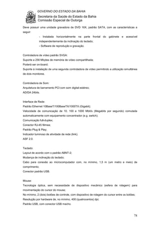 GOVERNO DO ESTADO DA BAHIA
Secretaria da Saúde do Estado da Bahia
Comissão Especial de Outorga
78
Deve possuir uma unidade gravadora de DVD 16X, padrão SATA, com as características a
seguir:
- Instalada horizontalmente na parte frontal do gabinete e acessível
independentemente da inclinação do teclado;
- Software de reprodução e gravação.
Controladora de vídeo padrão SVGA:
Suporte a 256 Mbytes de memória de vídeo compartilhada;
Poderá ser on-board;
Suporte à instalação de uma segunda controladora de vídeo permitindo a utilização simultânea
de dois monitores.
Controladora de Som:
Arquitetura de barramento PCI com som digital estéreo;
AD/DA 24bits.
Interface de Rede:
Padrão Ethernet 10BaseT/100BaseTX/1000TX (Gigabit);
Velocidade de comunicação de 10, 100 e 1000 Mbit/s (Megabits por segundo) comutada
automaticamente com equipamento concentrador (e.g. switch);
Comunicação full-duplex;
Conector RJ-45 fêmea;
Padrão Plug & Play;
Indicador luminoso de atividade de rede (link);
ASF 2.0.
Teclado:
Layout de acordo com o padrão ABNT-2;
Mudança de inclinação do teclado;
Cabo para conexão ao microcomputador com, no mínimo, 1,5 m (um metro e meio) de
comprimento;
Conector padrão USB.
Mouse:
Tecnologia óptica, sem necessidade de dispositivo mecânico (esfera de rolagem) para
movimentação do cursor do mouse;
No mínimo, 2 (dois) botões de controle, com dispositivo de rolagem do cursor entre os botões;
Resolução por hardware de, no mínimo, 400 (quatrocentos) dpi;
Padrão USB, com conector USB macho.
 