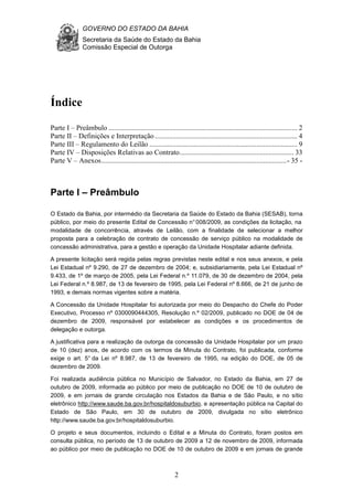 GOVERNO DO ESTADO DA BAHIA
Secretaria da Saúde do Estado da Bahia
Comissão Especial de Outorga
2
Índice
Parte I – Preâmbulo .......................................................................................................... 2
Parte II – Definições e Interpretação ................................................................................ 4
Parte III – Regulamento do Leilão ................................................................................... 9
Parte IV – Disposições Relativas ao Contrato................................................................ 33
Parte V – Anexos........................................................................................................- 35 -
Parte I – Preâmbulo
O Estado da Bahia, por intermédio da Secretaria da Saúde do Estado da Bahia (SESAB), torna
público, por meio do presente Edital de Concessão n°008/2009, as condições da licitação, na
modalidade de concorrência, através de Leilão, com a finalidade de selecionar a melhor
proposta para a celebração de contrato de concessão de serviço público na modalidade de
concessão administrativa, para a gestão e operação da Unidade Hospitalar adiante definida.
A presente licitação será regida pelas regras previstas neste edital e nos seus anexos, e pela
Lei Estadual nº 9.290, de 27 de dezembro de 2004; e, subsidiariamente, pela Lei Estadual nº
9.433, de 1º de março de 2005, pela Lei Federal n.º 11.079, de 30 de dezembro de 2004, pela
Lei Federal n.º 8.987, de 13 de fevereiro de 1995, pela Lei Federal nº 8.666, de 21 de junho de
1993, e demais normas vigentes sobre a matéria.
A Concessão da Unidade Hospitalar foi autorizada por meio do Despacho do Chefe do Poder
Executivo, Processo nº 0300090444305, Resolução n.º 02/2009, publicado no DOE de 04 de
dezembro de 2009, responsável por estabelecer as condições e os procedimentos de
delegação e outorga.
A justificativa para a realização da outorga da concessão da Unidade Hospitalar por um prazo
de 10 (dez) anos, de acordo com os termos da Minuta do Contrato, foi publicada, conforme
exige o art. 5° da Lei nº 8.987, de 13 de fevereiro de 1995, na edição do DOE, de 05 de
dezembro de 2009.
Foi realizada audiência pública no Município de Salvador, no Estado da Bahia, em 27 de
outubro de 2009, informada ao público por meio de publicação no DOE de 10 de outubro de
2009, e em jornais de grande circulação nos Estados da Bahia e de São Paulo, e no sítio
eletrônico http://www.saude.ba.gov.br/hospitaldosuburbio, e apresentação pública na Capital do
Estado de São Paulo, em 30 de outubro de 2009, divulgada no sítio eletrônico
http://www.saude.ba.gov.br/hospitaldosuburbio.
O projeto e seus documentos, incluindo o Edital e a Minuta do Contrato, foram postos em
consulta pública, no período de 13 de outubro de 2009 a 12 de novembro de 2009, informada
ao público por meio de publicação no DOE de 10 de outubro de 2009 e em jornais de grande
 