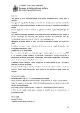 GOVERNO DO ESTADO DA BAHIA
Secretaria da Saúde do Estado da Bahia
Comissão Especial de Outorga
79
Gabinete:
Tipo desktop ou torre. Caso seja desktop, deve suportar a utilização de um monitor sobre o
gabinete;
Caso gabinete seja do tipo desktop ou reversível não deverá possuir conectores, saída de
ventilação ou outras características que atrapalhem ou restrinjam a colocação ou utilização do
monitor;
Possuir dispositivo sensor de abertura do gabinete conectado à placa-mãe (detecção de
intrusão);
Após abertura do gabinete deverá ser emitido aviso sonoro e/ou alerta visual na tela, durante a
próxima inicialização do microcomputador, parando seqüência de inicialização, antes da
inicialização do sistema operacional, indicando a abertura do gabinete;
Deverá ser necessário acesso ao setup, com o uso de senha programável, para retirada do
alerta;
Indicadores luminosos frontais e individuais de funcionamento da estação de trabalho e de
acesso à unidade de disco rígido;
Abertura sem o uso de ferramenta;
Permitir a abertura do gabinete, retirada, colocação e fixação de placas de expansão (slots PCI
e PCI Express), unidade gravadora de CD-ROM e DVD-ROM e do disco rígido sem a
necessidade de retirada de parafusos, componentes (como cooler, processador, cabo de som
e fonte de alimentação) e utilização de ferramentas;
O gabinete, mouse, teclado e monitor deverão ser do mesmo padrão de cor e do mesmo
fabricante da estação de trabalho;
O equipamento deverá possuir as seguintes baias mínimas: 2 (duas) baias internas para discos
rígidos, 2 (duas) baias externas para drives ópticos e uma baia interna para unidade de
disquete.
Fonte de Alimentação:
Alimentação elétrica AC 127 V /220 V com seleção automática;
Prover, no mínimo, 80% de eficiência energética (aproveitamento da energia da rede elétrica);
Capaz de suportar a configuração máxima da estação de trabalho, com o uso simultâneo de
todos os slots e dispositivos;
Possuir PFC (Power Factor Correction - Corretor de Fator de Potência) ativo ou passivo;
A fonte de alimentação cotada para a estação de trabalho deve ser compatível com o
processador cotado.
Monitor LCD:
Monitor TFT LCD;
Tamanho da área visível da tela de 19";
 