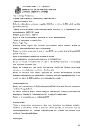 GOVERNO DO ESTADO DA BAHIA
Secretaria da Saúde do Estado da Bahia
Comissão Especial de Outorga
80
Tela no formato WideScreen;
Suporte, base o/u estrutura para colocação sobre uma mesa;
Taxa de contraste de 1000:1;
Brilho: ter calibração de luminância no padrão DICOM de no mínimo de 500 cd/m2 (candela
por metro quadrado);
Taxa de atualização (refresh ou freqüência vertical) de, no mínimo, 70 Hz (setenta hertz) com
as resoluções de 1280 X 1024 pixels;
Dot pitch igualou inferior a 0,28 mm;
Ângulo de visão na horizontal e na vertical de 160º e 160º respectivamente;
Tempo de resposta de, no máximo 5 ms;
Padrão Plug & Play;
Controles frontais "digitais" para contraste, posicionamento vertical, tamanho. Ajustes de
imagem: brilho, posicionamento horizontal e tamanho;
Possuir, no mínimo, um conector de sinal de vídeo DVI-I. e um conector de sinal de vídeo RGB
(D-Sub analógico);
Botão de liga/desliga no painel frontal ou lateral do monitor;
Alimentação elétrica comutável automaticamente de 100 a 240 VAC;
Deverá ser incluído, com cada monitor um cabo de vídeo DVI-I (para conexão ao computador)
com, no mínimo 1,5 metros cada;
Deverá ser fornecido, com cada monitor 1 um cabo de vídeo D- Sub 15 pinos macho (para
conexão ao computador) com, no mínimo 1,5 metros cada;
Deverá ser compatível com o Sistema Operacional MS - Windows XP Professional e/ou Vista
Business no idioma Português padrão Brasil e do mesmo fabricante da Workstation. Não incluir
monitor em regime de OEM ou de livre comercialização no mercado.
Sistema Operacional:
Deverá ser fornecida licença do Sistema Operacional MS Windows Vista Business ou superior
no idioma Português Brasil;
As licenças fornecidas deverão permitir downgrade para utilização, no lugar do Windows Vista
Business, do Windows XP Professional com SP2 no idioma Português Brasil;
Podem se fornecidas licenças na modalidade OEM.
Compatibilidade:
Todos os componentes, processadores, placa mãe, dispositivos, controladoras, unidades,
interfaces e subsistemas, monitor e softwares cotados deverão ser compatíveis com os
Sistemas Operacionais MS - Windows XP Professional e MS – Windows Vista Business, todos
no idioma Português padrão Brasil.
Certificações:
 