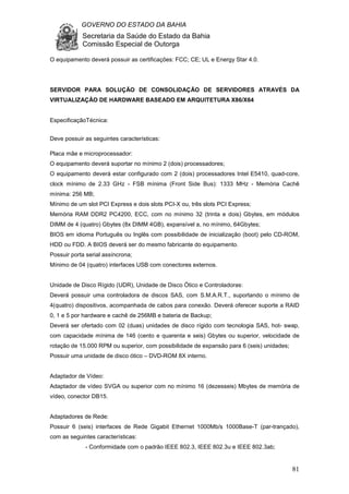 GOVERNO DO ESTADO DA BAHIA
Secretaria da Saúde do Estado da Bahia
Comissão Especial de Outorga
81
O equipamento deverá possuir as certificações: FCC; CE; UL e Energy Star 4.0.
SERVIDOR PARA SOLUÇÃO DE CONSOLIDAÇÃO DE SERVIDORES ATRAVÉS DA
VIRTUALIZAÇÃO DE HARDWARE BASEADO EM ARQUITETURA X86/X64
EspecificaçãoTécnica:
Deve possuir as seguintes características:
Placa mãe e microprocessador:
O equipamento deverá suportar no mínimo 2 (dois) processadores;
O equipamento deverá estar configurado com 2 (dois) processadores Intel E5410, quad-core,
clock mínimo de 2.33 GHz - FSB mínima (Front Side Bus): 1333 MHz - Memória Cachê
mínima: 256 MB;
Mínimo de um slot PCI Express e dois slots PCI-X ou, três slots PCI Express;
Memória RAM DDR2 PC4200, ECC, com no mínimo 32 (trinta e dois) Gbytes, em módulos
DIMM de 4 (quatro) Gbytes (8x DIMM 4GB), expansível a, no mínimo, 64Gbytes;
BIOS em idioma Português ou Inglês com possibilidade de inicialização (boot) pelo CD-ROM,
HDD ou FDD. A BIOS deverá ser do mesmo fabricante do equipamento.
Possuir porta serial assíncrona;
Mínimo de 04 (quatro) interfaces USB com conectores externos.
Unidade de Disco Rígido (UDR), Unidade de Disco Ótico e Controladoras:
Deverá possuir uma controladora de discos SAS, com S.M.A.R.T., suportando o mínimo de
4(quatro) dispositivos, acompanhada de cabos para conexão. Deverá oferecer suporte a RAID
0, 1 e 5 por hardware e cachê de 256MB e bateria de Backup;
Deverá ser ofertado com 02 (duas) unidades de disco rígido com tecnologia SAS, hot- swap,
com capacidade mínima de 146 (cento e quarenta e seis) Gbytes ou superior, velocidade de
rotação de 15.000 RPM ou superior, com possibilidade de expansão para 6 (seis) unidades;
Possuir uma unidade de disco ótico – DVD-ROM 8X interno.
Adaptador de Vídeo:
Adaptador de vídeo SVGA ou superior com no mínimo 16 (dezesseis) Mbytes de memória de
vídeo, conector DB15.
Adaptadores de Rede:
Possuir 6 (seis) interfaces de Rede Gigabit Ethernet 1000Mb/s 1000Base-T (par-trançado),
com as seguintes características:
- Conformidade com o padrão IEEE 802.3, IEEE 802.3u e IEEE 802.3ab;
 