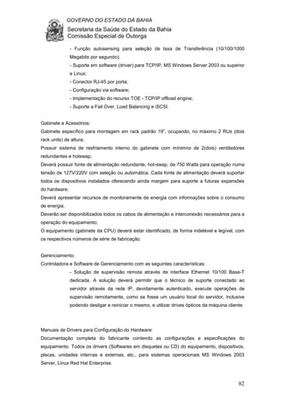 GOVERNO DO ESTADO DA BAHIA
Secretaria da Saúde do Estado da Bahia
Comissão Especial de Outorga
82
- Função autosensing para seleção de taxa de Transferência (10/100/1000
Megabits por segundo);
- Suporte em software (driver) para TCP/IP, MS Windows Server 2003 ou superior
e Linux;
- Conector RJ-45 por porta;
- Configuração via software;
- Implementação do recurso TOE - TCP/IP offload engine;
- Suporte a Fail Over, Load Balancing e iSCSI.
Gabinete e Acessórios:
Gabinete específico para montagem em rack padrão 19”, ocupando, no máximo 2 RUs (dois
rack units) de altura;
Possuir sistema de resfriamento interno do gabinete com mínimno de 2(dois) ventiladores
redundantes e hotswap;
Deverá possuir fonte de alimentação redundante, hot-swap, de 750 Watts para operação numa
tensão de 127V/220V com seleção ou automática. Cada fonte de alimentação deverá suportar
todos os dispositivos instalados oferecendo ainda margem para suporte a futuras expansões
do hardware;
Deverá apresentar recursos de monitoramente de energia com informações sobre o consumo
de energia;
Deverão ser disponibilizados todos os cabos de alimentação e interconexão necessários para a
operação do equipamento;
O equipamento (gabinete da CPU) deverá estar identificado, de forma indelével e legível, com
os respectivos números de série de fabricação.
Gerenciamento:
Controladora e Software de Gerenciamento com as seguintes características:
- Solução de supervisão remota através de interface Ethernet 10/100 Base-T
dedicada. A solução deverá permitir que o técnico de suporte conectado ao
servidor através da rede IP, devidamente autenticado, execute operações de
supervisão remotamente, como se fosse um usuário local do servidor, inclusive
podendo desligar e reiniciar o mesmo, e utilizar drives ópticos da máquina cliente.
Manuais de Drivers para Configuração do Hardware:
Documentação completa do fabricante contendo as configurações e especificações do
equipamento. Todos os drivers (Softwares em disquetes ou CD) do equipamento, dispositivos,
placas, unidades internas e externas, etc., para sistemas operacionais MS Windows 2003
Server, Linux Red Hat Enterprise.
 