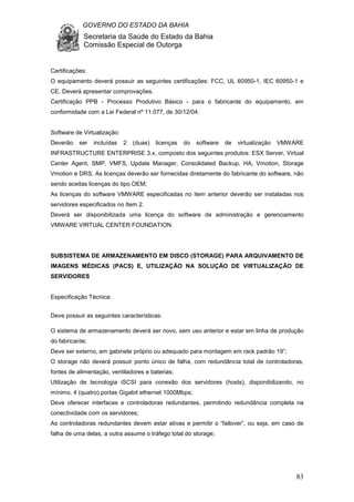 GOVERNO DO ESTADO DA BAHIA
Secretaria da Saúde do Estado da Bahia
Comissão Especial de Outorga
83
Certificações:
O equipamento deverá possuir as seguintes certificações: FCC, UL 60950-1, IEC 60950-1 e
CE. Deverá apresentar comprovações.
Certificação PPB - Processo Produtivo Básico - para o fabricante do equipamento, em
conformidade com a Lei Federal nº 11.077, de 30/12/04.
Software de Virtualização:
Deverão ser incluídas 2 (duas) licenças do software de virtualização VMWARE
INFRASTRUCTURE ENTERPRISE 3.x, composto dos seguintes produtos: ESX Server, Virtual
Center Agent, SMP, VMFS, Update Manager, Consolidated Backup, HA, Vmotion, Storage
Vmotion e DRS. As licenças deverão ser fornecidas diretamente do fabricante do software, não
sendo aceitas licenças do tipo OEM;
As licenças do software VMWARE especificadas no item anterior deverão ser instaladas nos
servidores especificados no Item 2.
Deverá ser disponibilizada uma licença do software de administração e gerenciamento
VMWARE VIRTUAL CENTER FOUNDATION.
SUBSISTEMA DE ARMAZENAMENTO EM DISCO (STORAGE) PARA ARQUIVAMENTO DE
IMAGENS MÉDICAS (PACS) E, UTILIZAÇÃO NA SOLUÇÃO DE VIRTUALIZAÇÃO DE
SERVIDORES
Especificação Técnica:
Deve possuir as seguintes características:
O sistema de armazenamento deverá ser novo, sem uso anterior e estar em linha de produção
do fabricante;
Deve ser externo, em gabinete próprio ou adequado para montagem em rack padrão 19”;
O storage não deverá possuir ponto único de falha, com redundância total de controladoras,
fontes de alimentação, ventiladores e baterias;
Utilização de tecnologia iSCSI para conexão dos servidores (hosts), disponibilizando, no
mínimo, 4 (quatro) portas Gigabit ethernet 1000Mbps;
Deve oferecer interfaces e controladoras redundantes, permitindo redundância completa na
conectividade com os servidores;
As controladoras redundantes devem estar ativas e permitir o “failover”, ou seja, em caso de
falha de uma delas, a outra assume o tráfego total do storage;
 