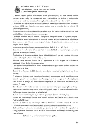 GOVERNO DO ESTADO DA BAHIA
Secretaria da Saúde do Estado da Bahia
Comissão Especial de Outorga
84
O sistema deverá permitir manutenção on-line (não-disruptiva), ou seja, deverá permitir
manutenção em todos os componentes sem a necessidade de desligar o equipamento,
incluindo controladoras, fontes de alimentação, sistema de ventilação e discos rígidos;
Capacidade de conexão nativa a múltiplos sistemas operacionais na mesma SAN através do
protocolo iSCSI com licenciamento, caso houver, para a conexão de, no mínimo, 16
(dezesseis) servidores;
Suportar a utilização simultânea de discos de tecnologia SATA e SAS (serial attach SCSI) dual-
port de 3Gbps, hot-swappable, no mesmo storage;
Deverá ser fornecido com, no mínimo, 7 (sete) discos SAS (serial attach SCSI) de 450 Gbytes /
15.000 RPM e, possuir a capacidade de expansão para até 45 (quarenta e cincos) unidades de
disco no mesmo subsistema, com a simples instalação de gavetas de armazenamento e dos
próprios discos rígidos;
Implementação por hardware dos seguintes níveis de RAID: 0, 1, 10 (1+0), 5 e 6;
Capacidade de implementar diferentes níveis de proteção RAID ao mesmo tempo, na mesma
gaveta, e no mesmo subsistema;
Possibilidade de implementação de discos “Global Hot-Spare”, ou seja, qualquer disco que
venha a falhar pode utilizar o disco de hot-spare;
Memória cachê instalada mínima de 512 (quinhentos e doze) Mbytes por controladora,
totalizando 1 (um) Gbytes de memória cachê;
Deve suportar o espelhamento de escrita da memória cachê, para o caso de falha de uma das
controladoras do Array;
Suporte à configuração de 256 (duzentos e cinqüenta e seis) LUNs (logical units ou, discos
virtuais);
O subsistema deverá possuir mecanismo de proteção para memória cachê, possibilitando que
os dados gravados em cachê sejam transferidos para o disco sem perda de informações, no
caso de falta de energia, ou possua sistema de proteção por bateria com autonomia de, no
mínimo, 72 horas;
Deverão ser incluídos todos os cabos e acessórios necessários para a operação do storage,
devendo ser previsto o fornecimento de 4 (quatro) patch cables UTP de comprimento mínimo
de 5 m para conexão à estrutura de rede ethernet;
Suporte a software interno para cópia local do tipo snapshot de um volume lógico;
Suporte aos sistemas operacionais Open System: Microsoft Windows Server 2003/2008, Linux
Red Hat e SuSE Linux;
Suporte ao software de virtualização VMware Enterprise, devendo constar da lista de
compatibilidadeVMware (http://www.vmware.com/resources/compatibility/search.php);
Software de gerenciamento centralizado que permita controle e análise de capacidade e
configuração dos parâmetros físicos e lógicos do subsistema de Storage, com as seguintes
características:
- Software de gerenciamento com interface gráfica;
 