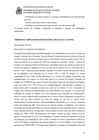 GOVERNO DO ESTADO DA BAHIA
Secretaria da Saúde do Estado da Bahia
Comissão Especial de Outorga
85
- Notificação de eventos críticos e mudanças, possibilitando uma administração
pró-ativa;
- Permitir o gerenciamento de “Raid Groups”;
- O software de gerenciamento deve permitir o uso de interface WEB.
O storage deverá ser instalado, configurado e integrado à solução de virtualização
especificada.
TOMÓGRAFO COMPUTADORIZADO HELICOIDAL MULTISLICE 16 CORTES
Especificação Técnica:
Deve possuir as seguintes características:
Tomógrafo Computadorizado Helicoidal Multislice, com capacidade de no mínimo 16 cortes por
rotação, Conjunto Tubo E Gerador: Tubo de Raios-X: Capacidade anódica mínima do tubo de
5,0 MHU; Gerador de Raios-X: Potência de no mínimo 50 kW; Faixa de tensão de 80 a 130 kV;
Faixa de corrente de no mínimo 20 a 300 mA, Unidade De Varredura ``Gantry``: Sistema de
medição com dezesseis fileiras de Detectores; Velocidade máxima de rotação do gantry de no
mínimo 0,6 segundo; Espessura mínima de corte de no máximo 0,6 mm; Inclinação de no
mínimo +/- 25 º; Abertura mínima de 65cm, Console: 01 monitor colorido com tamanho mínimo
de 19 polegadas, com resolução de no mínimo 1024 x 1024; 01 teclado; 01 mouse;
Capacidade do disco rígido de alta velocidade de no mínimo 140 Gbytes; Capacidade para
armazenamento de imagens no disco Raw Data de no mínimo 80 Gbytes; Gravação de
imagens em CD/DVD-R com arquivo DICOM executável; Tempo de reconstrução de imagens
axiais em matriz 512 x 512: mínimo de 8 imagens/segundo; Reconstrução multiplanar em
tempo real a partir do console principal com cortes de no máximo 10 mm; Computador de
imagem com interface já implementadas para rede DICOM 3.0 ou superior; 01 Console para
instalação da estação de trabalho com local adequado para colocação dos equipamentos,
Mesa do Cliente: Deslocamento escaneável de no mínimo 120cm; Capacidade de suportar no
mínimo 200 kg; Altura máxima da mesa em relação ao solo de no mínimo 75cm,
Características Técnicas Mínimas: Helicoidal Multislice; Capacidade de, no mínimo, dezesseis
cortes por rotação de 360º; Para exames em Clientes adultos e pediátricos; Com sistema
prospectivo de controle automático do mAs para redução de dose; Aquisição espiral: Tempo de
Scan contínuo mínimo de 100 segundos; Volume espiral contínuo mínimo de 120 cm; Matriz de
exibição de 1024 x 1024; Processamento de imagem: Campo de visão: mínimo de 43cm;
Matriz de reconstrução de 512 x 512; Workstation: 01 monitor colorido com tamanho mínimo de
19 polegadas, com resolução de 1024 x 1024; 01 teclado; 01 mouse; Capacidade do HD de no
mínimo 140 Gbytes; Capacidade de memória RAM de no mínimo 2GBytes; Uma unidade de
gravação em CD/DVD-RW; 01 Console para instalação da estação da Workstation com local
 