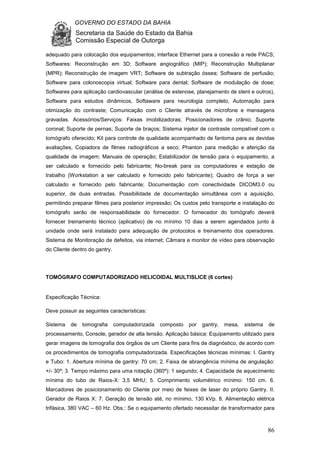 GOVERNO DO ESTADO DA BAHIA
Secretaria da Saúde do Estado da Bahia
Comissão Especial de Outorga
86
adequado para colocação dos equipamentos; interface Ethernet para a conexão a rede PACS;
Softwares: Reconstrução em 3D; Software angiográfico (MIP); Reconstrução Multiplanar
(MPR); Reconstrução de imagem VRT; Software de subtração óssea; Software de perfusão;
Software para colonoscopia virtual; Software para dental; Software de modulação de dose;
Softwares para aplicação cardiovascular (análise de estenose, planejamento de stent e outros),
Software para estudos dinâmicos, Softaware para neurologia completo, Automação para
otimização do contraste; Comunicação com o Cliente através de microfone e mensagens
gravadas. Acessórios/Serviços: Faixas imobilizadoras; Posicionadores de crânio; Suporte
coronal; Suporte de pernas; Suporte de braços; Sistema injetor de contraste compatível com o
tomógrafo oferecido; Kit para controle de qualidade acompanhado de fantoma para as devidas
avaliações, Copiadora de filmes radiográficos a seco; Phanton para medição e aferição da
qualidade de imagem; Manuais de operação; Estabilizador de tensão para o equipamento, a
ser calculado e fornecido pelo fabricante; No-break para os computadores e estação de
trabalho (Workstation a ser calculado e fornecido pelo fabricante); Quadro de força a ser
calculado e fornecido pelo fabricante; Documentação com conectividade DICOM3.0 ou
superior, de duas entradas. Possibilidade de documentação simultânea com a aquisição,
permitindo preparar filmes para posterior impressão; Os custos pelo transporte e instalação do
tomógrafo serão de responsabilidade do fornecedor. O fornecedor do tomógrafo deverá
fornecer treinamento técnico (aplicativo) de no mínimo 10 dias a serem agendados junto à
unidade onde será instalado para adequação de protocolos e treinamento dos operadores.
Sistema de Monitoração de defeitos, via internet; Câmara e monitor de vídeo para observação
do Cliente dentro do gantry.
TOMÓGRAFO COMPUTADORIZADO HELICOIDAL MULTISLICE (6 cortes)
Especificação Técnica:
Deve possuir as seguintes características:
Sistema de tomografia computadorizada composto por gantry, mesa, sistema de
processamento, Console, gerador de alta tensão. Aplicação básica: Equipamento utilizado para
gerar imagens de tomografia dos órgãos de um Cliente para fins de diagnóstico, de acordo com
os procedimentos de tomografia computadorizada. Especificações técnicas mínimas: I. Gantry
e Tubo: 1. Abertura mínima de gantry: 70 cm; 2. Faixa de abrangência mínima de angulação:
+/- 30º; 3. Tempo máximo para uma rotação (360º): 1 segundo; 4. Capacidade de aquecimento
mínima do tubo de Raios-X: 3,5 MHU; 5. Comprimento volumétrico mínimo: 150 cm. 6.
Marcadores de posicionamento do Cliente por meio de feixes de laser do próprio Gantry. II.
Gerador de Raios X: 7. Geração de tensão até, no mínimo, 130 kVp. 8. Alimentação elétrica
trifásica, 380 VAC – 60 Hz. Obs.: Se o equipamento ofertado necessitar de transformador para
 