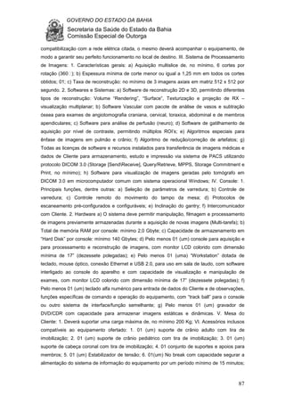 GOVERNO DO ESTADO DA BAHIA
Secretaria da Saúde do Estado da Bahia
Comissão Especial de Outorga
87
compatibilização com a rede elétrica citada, o mesmo deverá acompanhar o equipamento, de
modo a garantir seu perfeito funcionamento no local de destino. III. Sistema de Processamento
de Imagens: 1. Características gerais: a) Aquisição multislice de, no mínimo, 6 cortes por
rotação (360 ); b) Espessura mínima de corte menor ou igual a 1,25 mm em todos os cortes
obtidos; 01; c) Taxa de reconstrução: no mínimo de 3 imagens axiais em matriz 512 x 512 por
segundo. 2. Softwares e Sistemas: a) Software de reconstrução 2D e 3D, permitindo diferentes
tipos de reconstrução: Volume “Rendering”, “Surface”, Texturização e projeção de RX –
visualização multiplanar; b) Software Vascular com pacote de análise de vasos e subtração
óssea para exames de angiotomografia craniana, cervical, toraxica, abdominal e de membros
apendiculares; c) Software para análise de perfusão (neuro); d) Software de gatilhamento de
aquisição por nível de contraste, permitindo múltiplos ROI’s; e) Algoritmos especiais para
ênfase de imagens em pulmão e crânio; f) Algoritmo de redução/correção de artefatos; g)
Todas as licenças de software e recursos instalados para transferência de imagens médicas e
dados de Cliente para armazenamento, estudo e impressão via sistema de PACS utilizando
protocolo DICOM 3.0 (Storage [SendReceive], Query/Retrieve, MPPS, Storage Commitment e
Print, no mínimo); h) Software para visualização de imagens geradas pelo tomógrafo em
DICOM 3.0 em microcomputador comum com sistema operacional Windows; IV. Console: 1.
Principais funções, dentre outras: a) Seleção de parâmetros de varredura; b) Controle de
varredura; c) Controle remoto do movimento do tampo da mesa; d) Protocolos de
escaneamento pré-configurados e configuráveis; e) Inclinação do gantry; f) Intercomunicador
com Cliente. 2. Hardware a) O sistema deve permitir manipulação, filmagem e processamento
de imagens previamente armazenadas durante a aquisição de novas imagens (Multi-tarefa); b)
Total de memória RAM por console: mínimo 2,0 Gbyte; c) Capacidade de armazenamento em
“Hard Disk” por console: mínimo 140 Gbytes; d) Pelo menos 01 (um) console para aquisição e
para processamento e reconstrução de imagens, com monitor LCD colorido com dimensão
mínima de 17” (dezessete polegadas); e) Pelo menos 01 (uma) “Workstation” dotada de
teclado, mouse óptico, conexão Ethernet e USB 2.0, para uso em sala de laudo, com software
interligado ao console do aparelho e com capacidade de visualização e manipulação de
exames, com monitor LCD colorido com dimensão mínima de 17” (dezessete polegadas); f)
Pelo menos 01 (um) teclado alfa numérico para entrada de dados do Cliente e de observações,
funções específicas de comando e operação do equipamento, com “track ball” para o console
ou outro sistema de interface/função semelhante; g) Pelo menos 01 (um) gravador de
DVD/CDR com capacidade para armazenar imagens estáticas e dinâmicas. V. Mesa do
Cliente: 1. Deverá suportar uma carga máxima de, no mínimo 200 Kg; VI. Acessórios inclusos
compatíveis ao equipamento ofertado: 1. 01 (um) suporte de crânio adulto com tira de
imobilização; 2. 01 (um) suporte de crânio pediátrico com tira de imobilização; 3. 01 (um)
suporte de cabeça coronal com tira de imobilização; 4. 01 conjunto de suportes e apoios para
membros; 5. 01 (um) Estabilizador de tensão; 6. 01(um) No break com capacidade segurar a
alimentação do sistema de informação do equipamento por um período mínimo de 15 minutos;
 