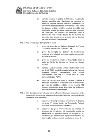 GOVERNO DO ESTADO DA BAHIA
Secretaria da Saúde do Estado da Bahia
Comissão Especial de Outorga
21
(ii) certidão negativa de pedido de falência ou recuperação
judicial, expedida pelo distribuidor da comarca do
Município onde se encontra a sede da Proponente. Em
se tratando de sociedade não empresária ou outra forma
de pessoa jurídica, certidão negativa expedida pelo
distribuidor judicial das varas cíveis em geral (processo
de execução) da comarca do Município onde a
Proponente está sediada, datada de, no máximo, 90
(noventa) dias anteriores ao primeiro dia do Período
para Recebimento dos Envelopes;
11.3.3. Para comprovação de regularidade fiscal:
(i) prova de inscrição no Cadastro Nacional da Pessoa
Jurídica do Ministério da Fazenda – CNPJ;
(ii) prova de inscrição no Cadastro de Contribuintes
municipal e/ou estadual, se houver, relativo ao domicílio
ou sede do licitante;
(iii) prova de regularidade relativa à Seguridade Social e
junto ao Fundo de Garantia do Tempo de Serviço
(FGTS);
(iv) certidão negativa conjunta, emitida pela Receita Federal
do Brasil (RFB) e pela Procuradoria-Geral da Fazenda
Nacional (PGFN), relativamente aos tributos
administrados pela RFB e à dívida ativa da União
administrada pela PGFN;
(v) prova de regularidade junto à Fazenda Estadual e
Municipal (referente ao ISSQN) da sede da Proponente,
por meio de certidões emitidas em, no máximo, 180
(cento e oitenta) dias antes do primeiro dia do Período
para Recebimento dos Envelopes.
11.3.4. Além dos documentos referidos acima, a Proponente deverá apresentar, ainda,
os seguintes documentos, devidamente acompanhados da comprovação dos
poderes de seus signatários:
(i) declaração de compromisso de cumprimento do disposto
no artigo 7º, inciso XXXIII, da Constituição Federal,
conforme modelo constante do Anexo 7;
(ii) declaração de que a Proponente não se encontra em
processo de (i) falência, (ii) recuperação judicial ou
extrajudicial (iii) liquidação judicial ou extrajudicial, (iv)
insolvência, (v) administração especial temporária ou (vi)
intervenção, conforme modelo constante do Anexo 8;
 