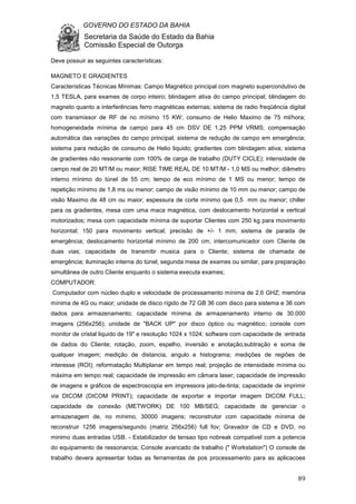 GOVERNO DO ESTADO DA BAHIA
Secretaria da Saúde do Estado da Bahia
Comissão Especial de Outorga
89
Deve possuir as seguintes características:
MAGNETO E GRADIENTES
Características Técnicas Mínimas: Campo Magnético principal com magneto supercondutivo de
1,5 TESLA, para exames de corpo inteiro; blindagem ativa do campo principal; blindagem do
magneto quanto a interferências ferro magnéticas externas; sistema de radio freqüência digital
com transmissor de RF de no mínimo 15 KW; consumo de Helio Maximo de 75 ml/hora;
homogeneidade mínima de campo para 45 cm DSV DE 1,25 PPM VRMS; compensação
automática das variações do campo principal; sistema de redução de campo em emergência;
sistema para redução de consumo de Helio liquido; gradientes com blindagem ativa; sistema
de gradientes não ressonante com 100% de carga de trabalho (DUTY CICLE); intensidade de
campo real de 20 MT/M ou maior; RISE TIME REAL DE 10 MT/M - 1,0 MS ou melhor; diâmetro
interno mínimo do túnel de 55 cm; tempo de eco mínimo de 1 MS ou menor; tempo de
repetição mínimo de 1,8 ms ou menor; campo de visão mínimo de 10 mm ou menor; campo de
visão Maximo de 48 cm ou maior; espessura de corte mínimo que 0,5 mm ou menor; chiller
para os gradientes, mesa com uma maca magnética, com deslocamento horizontal e vertical
motorizados; mesa com capacidade mínima de suportar Clientes com 250 kg para movimento
horizontal; 150 para movimento vertical; precisão de +/- 1 mm; sistema de parada de
emergência; deslocamento horizontal mínimo de 200 cm; intercomunicador com Cliente de
duas vias; capacidade de transmitir musica para o Cliente; sistema de chamada de
emergência; iluminação interna do túnel; segunda mesa de exames ou similar, para preparação
simultânea de outro Cliente enquanto o sistema executa exames;
COMPUTADOR:
Computador com núcleo duplo e velocidade de processamento mínima de 2,6 GHZ; memória
mínima de 4G ou maior; unidade de disco rígido de 72 GB 36 com disco para sistema e 36 com
dados para armazenamento; capacidade mínima de armazenamento interno de 30.000
imagens (256x256); unidade de "BACK UP" por disco óptico ou magnético; console com
monitor de cristal liquido de 19" e resolução 1024 x 1024; software com capacidade de :entrada
de dados do Cliente; rotação, zoom, espelho, inversão e anotação;subtração e soma de
qualquer imagem; medição de distancia, angulo e histograma; medições de regiões de
interesse (ROI); reformatação Multiplanar em tempo real; projeção de intensidade mínima ou
máxima em tempo real; capacidade de impressão em câmara laser; capacidade de impressão
de imagens e gráficos de espectroscopia em impressora jato-de-tinta; capacidade de imprimir
via DICOM (DICOM PRINT); capacidade de exportar e importar imagem DICOM FULL;
capacidade de conexão (METWORK) DE 100 MB/SEG; capacidade de gerenciar o
armazenagem de, no mínimo, 30000 imagens; reconstrutor com capacidade mínima de
reconstruir 1256 imagens/segundo (matriz 256x256) full fov; Gravador de CD e DVD, no
minimo duas entradas USB. - Estabilizador de tensao tipo nobreak compativel com a potencia
do equipamento de ressonancia; Console avancado de trabalho (" Workstation") O console de
trabalho devera apresentar todas as ferramentas de pos processamento para as aplicacoes
 
