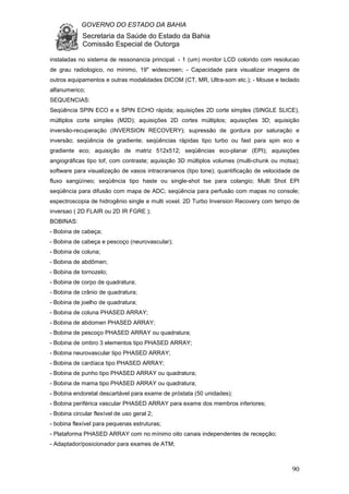 GOVERNO DO ESTADO DA BAHIA
Secretaria da Saúde do Estado da Bahia
Comissão Especial de Outorga
90
instaladas no sistema de ressonancia principal. - 1 (um) monitor LCD colorido com resolucao
de grau radiologico, no minimo, 19" widescreen; - Capacidade para visualizar imagens de
outros equipamentos e outras modalidades DICOM (CT, MR, Ultra-som etc.); - Mouse e teclado
alfanumerico;
SEQUENCIAS:
Seqüência SPIN ECO e e SPIN ECHO rápida; aquisições 2D corte simples (SINGLE SLICE),
múltiplos corte simples (M2D); aquisições 2D cortes múltiplos; aquisições 3D; aquisição
inversão-recuperação (INVERSION RECOVERY); supressão de gordura por saturação e
inversão; seqüência de gradiente; seqüências rápidas tipo turbo ou fast para spin eco e
gradiente eco; aquisição de matriz 512x512; seqüências eco-planar (EPI); aquisições
angiográficas tipo tof, com contraste; aquisição 3D múltiplos volumes (multi-chunk ou motsa);
software para visualização de vasos intracranianos (tipo tone); quantificação de velocidade de
fluxo sangüíneo; seqüência tipo haste ou single-shot tse para colangio; Multi Shot EPI
seqüência para difusão com mapa de ADC; seqüência para perfusão com mapas no console;
espectroscopia de hidrogênio single e multi voxel. 2D Turbo Inversion Recovery com tempo de
inversao ( 2D FLAIR ou 2D IR FGRE );
BOBINAS:
- Bobina de cabeça;
- Bobina de cabeça e pescoço (neurovascular);
- Bobina de coluna;
- Bobina de abdômen;
- Bobina de tornozelo;
- Bobina de corpo de quadratura;
- Bobina de crânio de quadratura;
- Bobina de joelho de quadratura;
- Bobina de coluna PHASED ARRAY;
- Bobina de abdomen PHASED ARRAY;
- Bobina de pescoço PHASED ARRAY ou quadratura;
- Bobina de ombro 3 elementos tipo PHASED ARRAY;
- Bobina neurovascular tipo PHASED ARRAY;
- Bobina de cardíaca tipo PHASED ARRAY;
- Bobina de punho tipo PHASED ARRAY ou quadratura;
- Bobina de mama tipo PHASED ARRAY ou quadratura;
- Bobina endoretal descartável para exame de próstata (50 unidades);
- Bobina periférica vascular PHASED ARRAY para exame dos membros inferiores;
- Bobina circular flexível de uso geral 2;
- bobina flexível para pequenas estruturas;
- Plataforma PHASED ARRAY com no mínimo oito canais independentes de recepção;
- Adaptador/posicionador para exames de ATM;
 