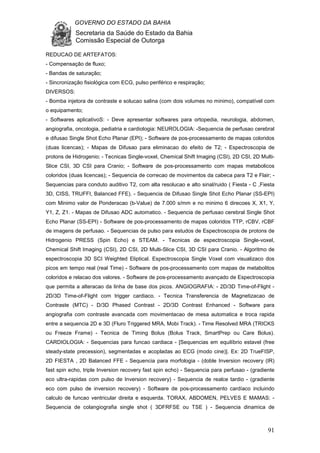 GOVERNO DO ESTADO DA BAHIA
Secretaria da Saúde do Estado da Bahia
Comissão Especial de Outorga
91
REDUCAO DE ARTEFATOS:
- Compensação de fluxo;
- Bandas de saturação;
- Sincronização fisiológica com ECG, pulso periférico e respiração;
DIVERSOS:
- Bomba injetora de contraste e solucao salina (com dois volumes no minimo), compatível com
o equipamento;
- Softwares aplicativoS: - Deve apresentar softwares para ortopedia, neurologia, abdomen,
angiografia, oncologia, pediatria e cardiologia: NEUROLOGIA: -Sequencia de perfusao cerebral
e difusao Single Shot Echo Planar (EPI); - Software de pos-processamento de mapas coloridos
(duas licencas); - Mapas de Difusao para eliminacao do efeito de T2; - Espectroscopia de
protons de Hidrogenio; - Tecnicas Single-voxel, Chemical Shift Imaging (CSI), 2D CSI, 2D Multi-
Slice CSI, 3D CSI para Cranio; - Software de pos-processamento com mapas metabolicos
coloridos (duas licencas); - Sequencia de correcao de movimentos da cabeca para T2 e Flair; -
Sequencias para conduto auditivo T2, com alta resolucao e alto sinal/ruido ( Fiesta - C ,Fiesta
3D, CISS, TRUFFI, Balanced FFE). - Sequencia de Difusao Single Shot Echo Planar (SS-EPI)
com Minimo valor de Ponderacao (b-Value) de 7.000 s/mm e no minimo 6 direcoes X, X1, Y,
Y1, Z, Z1. - Mapas de Difusao ADC automatico. - Sequencia de perfusao cerebral Single Shot
Echo Planar (SS-EPI) - Software de pos-processamento de mapas coloridos TTP, rCBV, rCBF
de imagens de perfusao. - Sequencias de pulso para estudos de Espectroscopia de protons de
Hidrogenio PRESS (Spin Echo) e STEAM. - Tecnicas de espectroscopia Single-voxel,
Chemical Shift Imaging (CSI), 2D CSI, 2D Multi-Slice CSI, 3D CSI para Cranio. - Algoritmo de
espectroscopia 3D SCI Weighted Eliptical. Espectroscopia Single Voxel com visualizaco dos
picos em tempo real (real Time) - Software de pos-processamento com mapas de metabolitos
coloridos e relacao dos valores. - Software de pos-processamento avançado de Espectroscopia
que permita a alteracao da linha de base dos picos. ANGIOGRAFIA: - 2D/3D Time-of-Flight -
2D/3D Time-of-Flight com trigger cardiaco. - Tecnica Transferencia de Magnetizacao de
Contraste (MTC) - D/3D Phased Contrast - 2D/3D Contrast Enhanced - Software para
angiografia com contraste avancada com movimentacao de mesa automatica e troca rapida
entre a sequencia 2D e 3D (Fluro Triggered MRA, Mobi Track). - Time Resolved MRA (TRICKS
ou Freeze Frame) - Tecnica de Timing Bolus (Bolus Track, SmartPrep ou Care Bolus).
CARDIOLOGIA: - Sequencias para funcao cardiaca - [Sequencias em equilíbrio estavel (free
steady-state precession), segmentadas e acopladas ao ECG (modo cine)]. Ex: 2D TrueFISP,
2D FIESTA , 2D Balanced FFE - Sequencia para morfologia - (doble Inversion recovery (IR)
fast spin echo, triple Inversion recovery fast spin echo) - Sequencia para perfusao - (gradiente
eco ultra-rapidas com pulso de Inversion recovery) - Sequencia de realce tardio - (gradiente
eco com pulso de inversion recovery) - Software de pos-processamento cardíaco incluindo
calculo de funcao ventricular direita e esquerda. TORAX, ABDOMEN, PELVES E MAMAS: -
Sequencia de colangiografia single shot ( 3DFRFSE ou TSE ) - Sequencia dinamica de
 