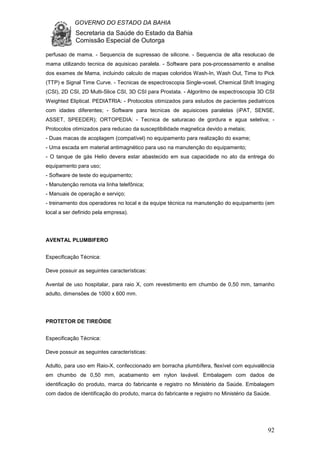 GOVERNO DO ESTADO DA BAHIA
Secretaria da Saúde do Estado da Bahia
Comissão Especial de Outorga
92
perfusao de mama. - Sequencia de supressao de silicone. - Sequencia de alta resolucao de
mama utilizando tecnica de aquisicao paralela. - Software para pos-processamento e analise
dos exames de Mama, incluindo calculo de mapas coloridos Wash-In, Wash Out, Time to Pick
(TTP) e Signal Time Curve. - Tecnicas de espectroscopia Single-voxel, Chemical Shift Imaging
(CSI), 2D CSI, 2D Multi-Slice CSI, 3D CSI para Prostata. - Algoritmo de espectroscopia 3D CSI
Weighted Eliptical. PEDIATRIA: - Protocolos otimizados para estudos de pacientes pediatricos
com idades diferentes; - Software para tecnicas de aquisicoes paralelas (iPAT, SENSE,
ASSET, SPEEDER); ORTOPEDIA: - Tecnica de saturacao de gordura e agua seletiva; -
Protocolos otimizados para reducao da susceptibilidade magnetica devido a metais;
- Duas macas de acoplagem (compatível) no equipamento para realização do exame;
- Uma escada em material antimagnético para uso na manutenção do equipamento;
- O tanque de gás Helio devera estar abastecido em sua capacidade no ato da entrega do
equipamento para uso;
- Software de teste do equipamento;
- Manutenção remota via linha telefônica;
- Manuais de operação e serviço;
- treinamento dos operadores no local e da equipe técnica na manutenção do equipamento (em
local a ser definido pela empresa).
AVENTAL PLUMBIFERO
Especificação Técnica:
Deve possuir as seguintes características:
Avental de uso hospitalar, para raio X, com revestimento em chumbo de 0,50 mm, tamanho
adulto, dimensões de 1000 x 600 mm.
PROTETOR DE TIREÓIDE
Especificação Técnica:
Deve possuir as seguintes características:
Adulto, para uso em Raio-X, confeccionado em borracha plumbífera, flexível com equivalência
em chumbo de 0,50 mm, acabamento em nylon lavável. Embalagem com dados de
identificação do produto, marca do fabricante e registro no Ministério da Saúde. Embalagem
com dados de identificação do produto, marca do fabricante e registro no Ministério da Saúde.
 