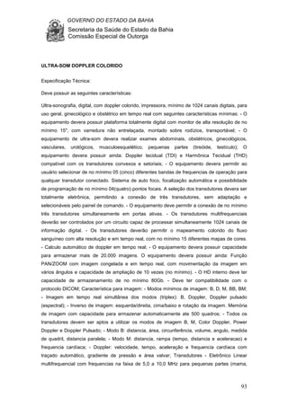 GOVERNO DO ESTADO DA BAHIA
Secretaria da Saúde do Estado da Bahia
Comissão Especial de Outorga
93
ULTRA-SOM DOPPLER COLORIDO
Especificação Técnica:
Deve possuir as seguintes características:
Ultra-sonografia, digital, com doppler colorido, impressora, mínimo de 1024 canais digitais, para
uso geral, ginecológico e obstétrico em tempo real com seguintes características mínimas: - O
equipamento devera possuir plataforma totalmente digital com monitor de alta resolução de no
mínimo 15", com varredura não entrelaçada, montado sobre rodízios, transportável; - O
equipamento de ultra-som devera realizar exames abdominais, obstétricos, ginecológicos,
vasculares, urológicos, musculoesquelético, pequenas partes (tireóide, testículo); O
equipamento devera possuir ainda: Doppler tecidual (TDI) e Harmônica Tecidual (THD)
compatível com os transdutores convexos e setoriais; - O equipamento devera permitir ao
usuário selecionar de no mínimo 05 (cinco) diferentes bandas de frequencias de operação para
qualquer transdutor conectado. Sistema de auto foco, focalização automática e possibilidade
de programação de no mínimo 04(quatro) pontos focais. A seleção dos transdutores devera ser
totalmente eletrônica, permitindo a conexão de três transdutores, sem adaptação e
selecionáveis pelo painel de comando. - O equipamento deve permitir a conexão de no mínimo
três transdutores simultaneamente em portas ativas. - Os transdutores multifrequenciais
deverão ser controlados por um circuito capaz de processar simultaneamente 1024 canais de
informação digital. - Os transdutores deverão permitir o mapeamento colorido do fluxo
sanguíneo com alta resolução e em tempo real, com no mínimo 15 diferentes mapas de cores.
- Calculo automático de doppler em tempo real; - O equipamento devera possuir capacidade
para armazenar mais de 20.000 imagens. O equipamento devera possuir ainda: Função
PAN/ZOOM com imagem congelada e em tempo real, com movimentação da imagem em
vários ângulos e capacidade de ampliação de 10 vezes (no mínimo). - O HD interno deve ter
capacidade de armazenamento de no mínimo 80Gb. - Deve ter compatibilidade com o
protocolo DICOM; Característica para imagem: - Modos mínimos de imagem: B, D, M, BB, BM;
- Imagem em tempo real simultânea dos modos (triplex): B, Doppler, Doppler pulsado
(espectral); - Inverso de imagem: esquerda/direita, cima/baixo e rotação da imagem. Memória
de imagem com capacidade para armazenar automaticamente ate 500 quadros; - Todos os
transdutores devem ser aptos a utilizar os modos de imagem B, M, Color Doppler, Power
Doppler e Doppler Pulsado; - Modo B: distancia, área, circunferência, volume, angulo, medida
de quadril, distancia paralela; - Modo M: distancia, rampa (tempo, distancia e aceleracao) e
frequencia cardíaca; - Doppler: velocidade, tempo, aceleração e frequencia cardíaca com
traçado automático, gradiente de pressão e área valvar; Transdutores - Eletrônico Linear
multifrequencial com frequencias na faixa de 5,0 a 10,0 MHz para pequenas partes (mama,
 