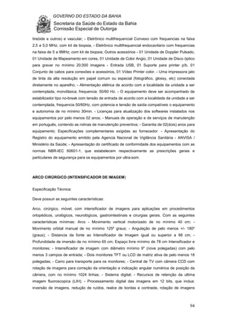 GOVERNO DO ESTADO DA BAHIA
Secretaria da Saúde do Estado da Bahia
Comissão Especial de Outorga
94
tireóide e outros) e vascular; - Eletrônico multifrequencial Convexo com frequencias na faixa
2,5 a 5,0 MHz; com kit de biopsia, - Eletrônico multifrequencial endocavitario com frequencias
na faixa de 5 a 8MHz; com kit de biopsia; Outros acessórios - 01 Unidade de Doppler Pulsado,
01 Unidade de Mapeamento em cores, 01 Unidade de Color Angio, 01 Unidade de Disco óptico
para gravar no mínimo 20.000 imagens - Entrada USB, 01 Suporte para printer p/b, 01
Conjunto de cabos para conexões e acessórios, 01 Vídeo Printer color. - Uma impressora jato
de tinta da alta resolução em papel comum ou especial (fotográfico, glossy, etc) conectada
diretamente no aparelho; - Alimentação elétrica de acordo com a localidade da unidade a ser
contemplada, monofásica; frequencia: 50/60 Hz. - O equipamento deve ser acompanhado de
estabilizador tipo no-break com tensão de entrada de acordo com a localidade da unidade a ser
contemplada, frequencia 50/60Hz, com potencia e tensão de saída compatíveis o equipamento
e autonomia de no mínimo 30min. - Licenças para atualização dos softwares instalados nos
equipamentos por pelo menos 02 anos; - Manuais de operação e de serviços de manutenção
em português, contendo as rotinas de manutenção preventiva; - Garantia de 02(dois) anos para
equipamento; Especificações complementares exigidas ao fornecedor: - Apresentação do
Registro do equipamento emitido pela Agencia Nacional de Vigilância Sanitária - ANVISA /
Ministério da Saúde; - Apresentação do certificado de conformidade dos equipamentos com as
normas NBR-IEC 60601-1, que estabelecem respectivamente as prescrições gerais e
particulares de segurança para os equipamentos por ultra-som.
ARCO CIRÚRGICO (INTENSIFICADOR DE IMAGEM)
Especificação Técnica:
Deve possuir as seguintes características:
Arco, cirúrgico, móvel, com intensificador de imagens para aplicações em procedimentos
ortopédicos, urológicos, neurológicos, gastrointestinais e cirurgias gerais. Com as seguintes
características mínimas: Arco - Movimento vertical motorizado de no mínimo 40 cm; -
Movimento orbital manual de no mínimo 125º graus; - Angulação de pelo menos +/- 180º
(graus); - Distancia da fonte ao Intensificador de Imagem igual ou superior a 98 cm; -
Profundidade de imersão de no mínimo 65 cm; Espaço livre mínimo de 78 cm Intensificador e
monitores; - Intensificador de imagem com diâmetro mínimo 9" (nove polegadas) com pelo
menos 3 campos de entrada; - Dois monitores TFT ou LCD de matriz ativa de pelo menos 18
polegadas; - Carro para transporte para os monitores; - Central de TV com câmera CCD com
rotação de imagens para correção da orientação e indicação angular numérica de posição da
câmera, com no mínimo 1024 linhas; - Sistema digital; - Recursos de retenção da ultima
imagem fluoroscopica (LIH); - Processamento digital das imagens em 12 bits, que inclua:
inversão de imagens, redução de ruídos, realce de bordas e contraste, rotação de imagens
 