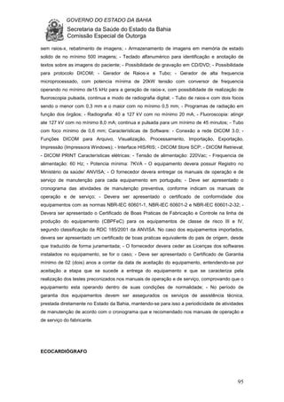 GOVERNO DO ESTADO DA BAHIA
Secretaria da Saúde do Estado da Bahia
Comissão Especial de Outorga
95
sem raios-x, rebatimento de imagens; - Armazenamento de imagens em memória de estado
solido de no mínimo 500 imagens; - Teclado alfanumérico para identificação e anotação de
textos sobre as imagens do paciente; - Possibilidade de gravação em CD/DVD; - Possibilidade
para protocolo DICOM; - Gerador de Raios-x e Tubo; - Gerador de alta frequencia
microprocessado, com potencia mínima de 20kW tensão com conversor de frequencia
operando no mínimo de15 kHz para a geração de raios-x, com possibilidade de realização de
fluoroscopia pulsada, continua e modo de radiografia digital; - Tubo de raios-x com dois focos
sendo o menor com 0,3 mm e o maior com no mínimo 0,5 mm; - Programas de radiação em
função dos órgãos; - Radiografia: 40 a 127 kV com no mínimo 20 mA; - Fluoroscopia: atingir
ate 127 kV com no mínimo 8,0 mA; continua e pulsada para um mínimo de 45 minutos; - Tubo
com foco mínimo de 0,6 mm; Características de Software: - Conexão a rede DICOM 3.0; -
Funções DICOM para Arquivo, Visualização, Processamento, Importação, Exportação,
Impressão (Impressora Windows); - Interface HIS/RIS; - DICOM Store SCP; - DICOM Retrieval;
- DICOM PRINT Características elétricas: - Tensão de alimentação: 220Vac; - Frequencia de
alimentação: 60 Hz; - Potencia mínima: 7KVA - O equipamento devera possuir Registro no
Ministério da saúde/ ANVISA; - O fornecedor devera entregar os manuais de operação e de
serviço de manutenção para cada equipamento em português; - Deve ser apresentado o
cronograma das atividades de manutenção preventiva, conforme indicam os manuais de
operação e de serviço; - Devera ser apresentado o certificado de conformidade dos
equipamentos com as normas NBR-IEC 60601-1, NBR-IEC 60601-2 e NBR-IEC 60601-2-32; -
Devera ser apresentado o Certificado de Boas Praticas de Fabricação e Controle na linha de
produção do equipamento (CBPFeC) para os equipamentos de classe de risco III e IV,
segundo classificação da RDC 185/2001 da ANVISA. No caso dos equipamentos importados,
devera ser apresentado um certificado de boas praticas equivalente do pais de origem, desde
que traduzido de forma juramentada; - O fornecedor devera ceder as Licenças dos softwares
instalados no equipamento, se for o caso; - Deve ser apresentado o Certificado de Garantia
mínimo de 02 (dois) anos a contar da data de aceitação do equipamento, entendendo-se por
aceitação a etapa que se sucede a entrega do equipamento e que se caracteriza pela
realização dos testes preconizados nos manuais de operação e de serviço, comprovando que o
equipamento esta operando dentro de suas condições de normalidade; - No período de
garantia dos equipamentos devem ser assegurados os serviços de assistência técnica,
prestada diretamente no Estado da Bahia, mantendo-se para isso a periodicidade de atividades
de manutenção de acordo com o cronograma que e recomendado nos manuais de operação e
de serviço do fabricante.
ECOCARDIÓGRAFO
 