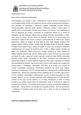 GOVERNO DO ESTADO DA BAHIA
Secretaria da Saúde do Estado da Bahia
Comissão Especial de Outorga
96
Especificação Técnica:
Deve possuir as seguintes características:
Ecocardiográfico com doppler a cores, Características Técnicas Mínimas: Equipamento de
ecocardiografia digital, colorido, com sistema de ultra-som de alta resolução para cardiologia e,
para aplicações em ginecologia e obstetrícia, ecografia cardiologia, ecografia mamária,
músculo-esquelético, pequenas partes (tireóide e testículos), urologia e exames gerais. O
aparelho deve ser transportável, montado sobre estrutura com rodízios, com possibilidade de
trava de segurança dos rodízios. Constituição do equipamento: Monitor de no mínimo 15
polegadas e de alta resolução; Software para cardiologia avançado transesofágico e stress-
echo; Zoom em tempo real sem perda de resolução; Mínimo de 03 portas ativas para
transdutores: Display de fácil acesso e controles, preferencialmente de cristal líquido; Teclado
alfanumérico; Modos de imagem: B, Dual (B/B), M, B/M, PWD (Doppler pulsado), CFM
(Doppler colorido), B/PWD, CFM(B), CFM(B) /PWD, B/CFM(B), B/CFM (B, POWER), CFM (B)
/CFM(M), Power Doppler (Angio); Análise de Doppler em tempo real; Transdutores eletrônicos
multifreqüenciais com bandas de freqüência entre 1,5 MHz a 15MHz; Imagem harmônica de
tecido, com qualificação; Módulo stress-echo; Imagem harmônica de tecido; Cálculos de
doppler espectral; Reconstrução vascular; Modos duplex e triplex em tempo real; Cine review
de imagem 3D, collor e espectral; Funções multimídia: conexão em rede, DICOM, mídia digital
(DVD-R), arquivo digital; Capacidade de HD interno compatível com performance do
equipamento; Sistema de registro digital de imagens em disco rígido, e gravação em CD/DVD
com possibilidade de medição; Vídeo printer preto e branco e vídeo colorido para o registro dos
exames gerais e cardiológicos; Alimentação: 220V-60Hz ou de acordo com a tensão da
unidade contemplada. Acompanhar: Transdutores eletrônicos tipo banda larga (seleção
automática de freqüências); Um (01) transdutor eletrônico multifrequêncial ou banda estendida
¿phased array`` setorial para cardiologia (adulto e pediátrico) de 2,0 a 6,0 MHz, faixa mínima;
Um (01) transdutor transesofágico multifrequencial; Um (01) transdutor tipo pedoff de 2 Mhz
(doppler contínuo); Um (01) transdutor eletrônico linear multifrequencial em banda estendida
(máximo 40 mm) para vascular periférico (5 a 10 MHz). Estabilizador de 3KVA; E demais
acessórios para perfeito funcionamento do equipamento. Copia do certificado de registro do
equipamento na ANVISA; - O fornecedor devera ceder as Licenças dos softwares instalados no
equipamento. - Manual técnico e de operação em português do Brasil; - Deve ser apresentado
o Certificado de Garantia mínimo de 02 (dois) anos a contar da data de aceitação do
equipamento.
DOPPLER TRANSCRANIANO PORTATIL
 