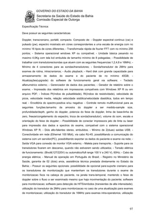GOVERNO DO ESTADO DA BAHIA
Secretaria da Saúde do Estado da Bahia
Comissão Especial de Outorga
97
Especificação Técnica:
Deve possuir as seguintes características:
Doppler, transcraniano, portátil, compacto. Composto de: - Doppler espectral continuo (cw) e
pulsado (pw), espectro mostrado em cores correspondentes a uma escala de energia com no
mínimo 16 tipos de cores diferentes; - Transformada rápida de fourier FFT com no mínimo 256
pontos; - Sistema operacional windows XP ou compatível; - Unidade básica pesando no
maximo 4,0Kg com tela lcd embutida de tamanho mínimo de 8 polegadas; - Possibilidade de
trabalhar com transdutores/sondas que atuem com as seguintes frequencias:1,2,4,8 e 16MHz; -
Mínimo de 4 conectores para as sondas/transdutores; - Sonda/transdutor de 2MHz para
exames de rotina, intracranianos; - Áudio playback; - Hard disk com grande capacidade para
armazenamento de dados do exame e do paciente de no mínimo 40GB; -
Atualizações(upgrade) do software de funcionamento geral via software; - Teclado
alfanumérico externo; - Gerenciador de dados dos pacientes; - Gerador de relatório sobre o
exame; - Impressão dos relatórios em impressoras compatíveis com Windows XP R ou em
arquivo PDF; - Índices PI(índice de pulsatilidade), RI(índice de resistividade), velocidade de
picos, velocidade media, relação velocidade sistólica/velocidade diastólica, todos em tempo
real; - Envoltória do spectro:positiva e/ou negativa: - Controle remoto multifuncional para as
seguintes funções:tamanho da amostra do doppler a ser medido-sample size,
profundidade/depth, ganho do doppler, potencia do feixe de doppler, linha de base-linha de
zero, freeze/congelamento do espectro, troca de sonda(transdutor), volume do som, escala e
orientação do feixe de doppler; - Possibilidade de conectar impressora jato de tinta ou laser
para impressão dos dados e spectros do exame, compatível com o sistema operacional
Windows XP R; - Dois alto-falantes stereo, embutidos; - Mínimo de 2(duas) saídas USB; -
Conectividade em rede (Ethernet 100 Mbit), via cabo RJ-45, possibilitando a comunicação do
sistema com um servidor(PC), possibilitando exportar os dados do paciente e exame via rede; -
Saída VGA para conexão de monitor VGA externo; - Maleta para transporte; - Suporte para os
transdutores ficarem em descanso, quando não estiverem sendo utilizados; - Tensão elétrica
de funcionamento: (Bivolt(127/220V) ou automático/full range 100 V a 240 V), 60Hz; - Cabo de
energia elétrica; - Manual de operação em Português do Brasil; - Registro no Ministério da
Saúde, garantia de 02 (dois) anos, assistência técnica prestada diretamente no Estado da
Bahia; - Possuir os seguintes opcionais: possibilidade de opcional para:suporte craniano para
os transdutores de monitorização que mantenham os transdutores durante o exame de
monitorizacao fixos na cabeça do paciente, na janela trans-temporal, mantendo o feixe de
doppler sobre o fluxo a ser examinado mesmo que haja movimentação do paciente; software
para monitorizacao; software para detecção de HITS/embolos (transientes de alta intensidade);
utilização do transdutor de 2MHz para monitorizacao no caso de uma atualização para exames
de monitorizacao; utilização do transdutor de 16MHz para exames intra-operatorios; utilização
 