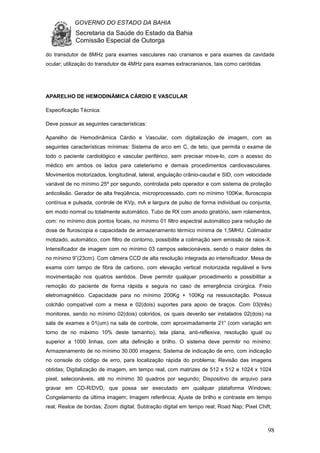 GOVERNO DO ESTADO DA BAHIA
Secretaria da Saúde do Estado da Bahia
Comissão Especial de Outorga
98
do transdutor de 8MHz para exames vasculares nao cranianos e para exames da cavidade
ocular; utilização do transdutor de 4MHz para exames extracranianos, tais como carótidas.
APARELHO DE HEMODINÂMICA CÁRDIO E VASCULAR
Especificação Técnica:
Deve possuir as seguintes características:
Aparelho de Hemodinâmica Cárdio e Vascular, com digitalização de imagem, com as
seguintes características mínimas: Sistema de arco em C, de teto, que permita o exame de
todo o paciente cardiológico e vascular periférico, sem precisar move-lo, com o acesso do
médico em ambos os lados para cateterismo e demais procedimentos cardiovasculares.
Movimentos motorizados, longitudinal, lateral, angulação crânio-caudal e SID, com velocidade
variável de no mínimo 25º por segundo, controlada pelo operador e com sistema de proteção
anticolisão. Gerador de alta freqüência, microprocessado, com no mínimo 100Kw, fluroscopia
contínua e pulsada, controle de KVp, mA e largura de pulso de forma individual ou conjunta,
em modo normal ou totalmente automático. Tubo de RX com anodo giratório, sem rolamentos,
com: no mínimo dois pontos focais, no mínimo 01 filtro espectral automático para redução de
dose de fluroscopia e capacidade de armazenamento térmico mínima de 1,5MHU. Colimador
motizado, automático, com filtro de contorno, possibilite a colimação sem emissão de raios-X.
Intensificador de imagem com no mínimo 03 campos selecionáveis, sendo o maior deles de
no mínimo 9”(23cm). Com câmera CCD de alta resolução integrada ao intensificador. Mesa de
exame com tampo de fibra de carbono, com elevação vertical motorizada regulável e livre
movimentação nos quatros sentidos. Deve permitir qualquer procedimento e possibilitar a
remoção do paciente de forma rápida e segura no caso de emergência cirúrgica. Freio
eletromagnético. Capacidade para no mínimo 200Kg + 100Kg na ressuscitação. Possua
colchão compatível com a mesa e 02(dois) suportes para apoio de braços. Com 03(três)
monitores, sendo no mínimo 02(dois) coloridos, os quais deverão ser instalados 02(dois) na
sala de exames e 01(um) na sala de controle, com aproximadamente 21” (com variação em
torno de no máximo 10% deste tamanho), tela plana, anti-reflexiva, resolução igual ou
superior a 1000 linhas, com alta definição e brilho. O sistema deve permitir no mínimo:
Armazenamento de no mínimo 30.000 imagens; Sistema de indicação de erro, com indicação
no console do código de erro, para localização rápida do problema; Revisão das imagens
obtidas; Digitalização de imagem, em tempo real, com matrizes de 512 x 512 e 1024 x 1024
pixel, selecionáveis, até no mínimo 30 quadros por segundo; Dispositivo de arquivo para
gravar em CD-R/DVD, que possa ser executado em qualquer plataforma Windows;
Congelamento da última imagem; Imagem referência; Ajuste de brilho e contraste em tempo
real; Realce de bordas; Zoom digital; Subtração digital em tempo real; Road Nap; Pixel Chift;
 