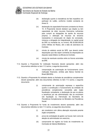 GOVERNO DO ESTADO DA BAHIA
Secretaria da Saúde do Estado da Bahia
Comissão Especial de Outorga
22
(iii) declaração quanto à inexistência de fato impeditivo em
participar do Leilão, conforme modelo constante do
Anexo 9;
(iv) declaração de capacidade financeira constante do Anexo
10. A Proponente deverá declarar que dispõe ou tem
capacidade de obter recursos financeiros suficientes
para cumprir as obrigações de aporte de recursos
próprios e obtenção de recursos de terceiros
necessários à consecução do objeto da concessão,
inclusive a obrigação de integralização no capital social
da SPE no montante de, no mínimo, R$ 20.000.000,00
(vinte milhões de Reais), até a data de assinatura do
Contrato;
(v) minuta do estatuto social da SPE, que deverá conter
disposições que não sejam contrárias às disposições ao
disposto neste Edital e na Minuta do Contrato;
(vi) minuta de eventuais acordos entre os futuros acionistas
da SPE
11.4. Quando a Proponente for instituição financeira deverá apresentar, além dos
documentos referidos no item 11.3 acima, o seguinte documento:
(i) comprovação da autorização de funcionamento como
instituição financeira, emitida pelo Banco Central do
Brasil (BACEN).
11.5. Quando a Proponente for entidade aberta ou fechada de previdência complementar
deverá apresentar, além dos documentos referidos no item 11.3 acima, o seguinte
documento:
(i) comprovante de autorização expressa e específica
quanto à constituição e funcionamento da entidade de
previdência complementar, concedida pelo órgão
fiscalizador competente, e declaração de que os planos
e benefícios por ela administrados não se encontram
sob liquidação ou intervenção da Secretaria de
Previdência Complementar do Ministério da Previdência
Social.
11.6. Quando a Proponente for fundo de investimento deverá apresentar, além dos
documentos referidos no item 11.3 acima, os seguintes documentos:
(i) ato constitutivo com última alteração arquivada perante
órgão competente;
(ii) prova de contratação de gestor, se houver, bem como de
eleição do administrador em exercício;
(iii) comprovante de registro do fundo de investimento na
Comissão de Valores Mobiliários;
 