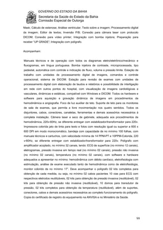 GOVERNO DO ESTADO DA BAHIA
Secretaria da Saúde do Estado da Bahia
Comissão Especial de Outorga
99
Mask; Cálculo de estenose; Análise ventricular; Texto sobre a imagem; Processamento digital
da imagem; Editor de textos; Inversão P/B; Conexão para câmara laser com protocolo
DICOM; Conexão para vídeo printer; Integração com bomba injetora; Preparação para
receber “UP GRADE”; Integração com polígrafo.
Acompanham:
Manuais técnicos e de operação com todos os diagramas eletro/eletrônico/mecânico e
fluxogramas, em língua portuguesa. Bomba injetora de contraste, microprocessada, tipo
pedestal, automática com controle e indicação de fluxo, volume e pressão limite. Estação de
trabalho com unidades de processamento digital de imagens, comandos e controle
operacional, sistema de DICOM. Estação para revisão de exames com unidades de
processamento digital com elaboração de laudos e relatórios e possibilidade de interligação
em rede com outros pontos do hospital, com visualização de imagens cardiológicas e
vasculares, dinâmicas e estáticas, compatível com Windows e DICOM. Todos os hardware e
software para aquisição e gravação dinâmica de imagens em procedimentos de
hemodinâmica e angiografia. Foco de luz auxiliar de teto. Suporte de teto para os monitores
de sala de exames, que permita a livre movimentação nos quatro sentidos. Todos os
disjuntores, cabos, conectores, canaletas, ferramentas e demais acessórios necessários à
completa instalação. Câmera laser a seco de gabinete, adequada aos procedimentos de
hemodinâmica, 220v-60Hz, se diferente entregar com estabilizador/transformador para 220v.
Impressora colorida jato de tinta para texto e fotos com resolução igual ou superior a 600 x
600 DPI em modo monocromático, bandeja com capacidade de no mínimo 100 folhas, com
manuais técnicos e cartuchos, com velocidade mínima de 14 PPM-PT e 10PPM-Colorida, 220
v-60Hz, se diferente entregar com estabilizador/transformador para 220v. Polígrafo com
amplificador acoplado, no mínimo 32 canais, tendo: ECG de superfície (no mínimo 12 canais),
eletrogramas, pressão invasiva em tempo real (no mínimo 02 canais), pressão não invasiva
(no mínimo 02 canais), temperatura (no mínimo 02 canais), com software e hardware
adequados a apresentar no mínimo: hemodinâmica com débito cardíaco, eletrofisiologia com
estimulação, análise de exame executado tanto de hemodinâmica como de eletrofisiologia,
monitor colorido de no mínimo 17”. Deve acompanhar o polígrafo 02 kits completos para
obtenção de cada medida, ou seja, no mínimo 02 cabos pacientes 10 vias para ECG com
respectivos eletrodos reutilizáveis, 02 kits para obtenção de pressão invasiva (reutilizável), 02
kits para obtenção de pressão não invasiva (reutilizável), 10 domos para transdutor de
pressão, 02 kits completos para obtenção da temperatura (reutilizável), além de suportes,
conectores, cabos e demais acessórios necessários ao completo funcionamento do polígrafo.
Copia do certificado de registro do equipamento na ANVISA e no Ministério da Saúde.
 