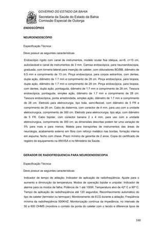 GOVERNO DO ESTADO DA BAHIA
Secretaria da Saúde do Estado da Bahia
Comissão Especial de Outorga
100
ENDOSCÓPIOS
NEUROENDOSCÓPIO
Especificação Técnica:
Deve possuir as seguintes características:
Endoscópio rígido com canal de instrumentos, modelo ocular fixa obliqua, av=6, c=15 cm,
autoclavável e canal de instrumentos de 3 mm. Camisa endoscópica, para neuroendoscopia,
graduada, com torneira lateral para inserção de cateter, com obturadores BO/BB, diâmetro de
6.5 mm e comprimento de 13 cm. Pinça endoscópica, para corpos estranhos, com dentes,
dupla ação, diâmetro de 1.7 mm e comprimento de 28 cm. Pinça endoscópica, para biopsia,
dupla ação, diâmetro de 1.7 mm e comprimento de 28 cm. Pinça endoscópica, para biopsia,
com dentes, dupla ação, pontiaguda, diâmetro de 1.7 mm e comprimento de 28 cm. Tesoura
endoscópica, pontiaguda, simples ação, diâmetro de 1.7 mm e comprimento de 28 cm.
Tesoura endoscópica, ponta arredondada, simples ação, diâmetro de 1.7 mm e comprimento
de 28 cm. Eletrodo para eletrocirurgia, tipo bola, semi-flexivel, com diâmetro de 5 FR e
comprimento de 28 cm. Cabo de diatermia, com conector de 4 mm, para uso com a unidade
eletrocirurgica, comprimento de 300 cm. Eletrodo para eletrocirurgia, tipo alça, com diâmetro
de 5 FR. Cabo bipolar, com conector banana 2 x 4 mm, para uso com a unidade
eletrocirurgica, comprimento de 300 cm; as dimensões descritas podem ter uma variação de
5% para mais e para menos; Maleta para transportes de instrumentos das áreas de
neurologia, acabamento externo em fibra com reforço metálico nas bordas, forração interna
em espuma, fecho com chave. Prazo mínimo de garantia de 2 anos. Copia do certificado de
registro do equipamento na ANVISA e no Ministério da Saúde.
GERADOR DE RADIOFREQUENCIA PARA NEUROENDOSCOPIA
Especificação Técnica:
Deve possuir as seguintes características:
Indicador de tempo de ablação; Indicador de aplicação de radiofreqüência; Ajuste para o
aumento e diminuição da temperatura; Modos de operação bipolar e unipolar; Indicador de
alarme para os modos de falha; Potência de 1 até 100W; Temperatura alvo de 42º C a 90º C;
Tempo de aplicação de radiofreqüência até 120 segundos; Reconhecimento automático do
tipo de cateter (termistor ou termopar); Monitoramento de ECG durante a ablação; Freqüência
mínima da radiofreqüência 500KHZ; Monitorização contínua da impedância, no intervalo de
50 a 600 OHMS (monitora o contato da ponta do cateter com o tecido e diferencia tipos de
 
