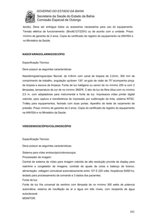 GOVERNO DO ESTADO DA BAHIA
Secretaria da Saúde do Estado da Bahia
Comissão Especial de Outorga
101
tecido). Deve ser entregue todos os acessórios necessários para uso do equipamento.
Tensão elétrica de funcionamento: (Bivolt(127/220V) ou de acordo com a unidade. Prazo
mínimo de garantia de 2 anos. Copia do certificado de registro do equipamento na ANVISA e
no Ministério da Saúde.
NASOFARINGOLARINGOSCOPIO
Especificação Técnica:
Deve possuir as seguintes características:
Nasofaringolaringoscópio flexível, de 4.8mm com canal de biopsia de 2.2mm, 300 mm de
comprimento de trabalho, angulação up/down 130°, an gulo de visão de 75° acompanha pinça
de biopsia e escova de limpeza. Fonte de luz halógena ou xenon de no mínimo 250 w com 2
lâmpadas, temperatura de cor de no mínimo 3600°K. C abo de luz de fibra ótica com no mínimo
2,5 m, com adaptadores para instrumental e fonte de luz. Impressora vídeo printer digital
colorida, para captura e transferência de impressão por sublimação da tinta, sistema NTSC.
Trolley para equipamentos, fechado com duas portas. Aparelho de teste de vazamento de
pressão. Prazo mínimo de garantia de 2 anos. Copia do certificado de registro do equipamento
na ANVISA e no Ministério da Saúde.
VIDEOENDOSCÓPIO/COLONOSCÓPIO
Especificação Técnica:
Deve possuir as seguintes características:
Sistema para vídeo endoscópio/colonoscopia.
Processador de imagem:
Central de sistema de vídeo para imagem colorida de alta resolução provida de display para
real-time e congelador de imagens; controle de ajuste de cores e balanço de branco;
alimentação: voltagem comutável automaticamente entre 127 E 220 volts, freqüência 50/60 hz;
teclado para processamento de comando e 3 dados dos pacientes;
Fonte de luz:
Fonte de luz fria universal de xenônio com lâmpada de no mínimo 300 watts de potencia
automática; sistema de insuflação de ar e água em três níveis, com recipiente de água
autoclavavel.
MONITOR:
 