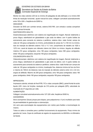 GOVERNO DO ESTADO DA BAHIA
Secretaria da Saúde do Estado da Bahia
Comissão Especial de Outorga
102
Monitor de vídeo colorido LCD de no mínimo 20 polegadas de alta definição e no mínimo 500
linhas de resolução horizontal.; ajuste manual de cores; voltagem comutável automaticamente
entre 100 e 240 v, freqüência de 50/60 hz.
GRAVADOR:
Gravador de DVD com controle remoto, sistema DVD RW, com entrada e saídas compatível
com a câmara fornecida
GASTROSCOPIO ADULTO:
Grastrovideoscopio eletrônico com sistema de magnificação de imagem, flexível; totalmente a
prova d'água, esterilizável em glutaraldeido e gás oxido de etileno; com 4 quatro botões de
acionamento para comando do sistema e periférico; sistema ótico: visão frontal, campo de
visão de 120 graus centigrados no mínimo, profundidade de campo de 7 a 100 mm no mínimo;
tubo de inserção de diâmetro externo 10,5 a 11,7 mm; comprimento de trabalho de 1020 e
1270 mm; canal de biopsia com diâmetro interno de 2,8mm no mínimo. ângulos de reflexão
máxima 210 graus centigrados; cima 180 graus centigrados; baixo 090 graus centigrados;
direto 100 graus centigrados; esquerda 100 graus centigrados.
COLONOSCOPIA ADULTO:
Videocolonoscópio: eletrônico com sistema de magnificação de imagem, flexível; totalmente a
prova d'água, esterilizável em glutaraldeido e gás oxido de etileno; com 4 quatro botões de
acionamento para comando do sistema e periférico; sistema ótico: visão frontal com compra de
visão de 120 graus centigrados no mínimo, localização fixa, distancia mínima de foco de 5mm
e máxima de 100mm de distancia; tubo de inserção de diâmetro externo entre 3,2 e 3,8 mm;
angulo de deflexão: Maximo de 200 graus centigrados; cima 180 graus centigrados; baixo 180
graus centigrados; direto 160 graus centigrados; esquerda 160 graus centigrados.
IMPRESSORA:
Impressora colorida; entrada de final RYB, Y/C e vídeo composto (BNC); painel frontal de acido
liquido LDC; menu de funções; resolução de 310 pontos por polegada (DPI); velocidade de
impressão de 37 segundos por volta.
ALIMENTAÇÃO:
Voltagem comutável automaticamente entre 127/ 220 volts, freqüência 50/60 hz;
ACESSÓRIOS:
Deve acompanhar 2(duas) pinças para biópsia, para polipectomia e 1(um) insuflador para teste
de permeabilidade do gastroscópio e colonoscópio.
Um carro para acomodação dos equipamentos com rodízio para facilitar a movimentação do
mesmo.
Todos os cabos e conexões para o perfeito funcionamento do equipamento. Prazo mínimo de
garantia de 2 anos. Copia do certificado de registro do equipamento na ANVISA e no Ministério
da Saúde.
 