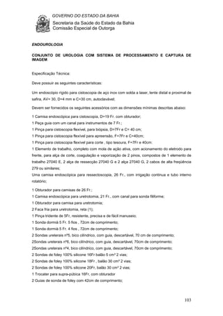 GOVERNO DO ESTADO DA BAHIA
Secretaria da Saúde do Estado da Bahia
Comissão Especial de Outorga
103
ENDOUROLOGIA
CONJUNTO DE UROLOGIA COM SISTEMA DE PROCESSAMENTO E CAPTURA DE
IMAGEM
Especificação Técnica:
Deve possuir as seguintes características:
Um endoscópio rígido para cistoscopia de aço inox com solda a laser, lente distal e proximal de
safira, AV= 30, D=4 mm e C=30 cm, autoclavável;
Devem ser fornecidos os seguintes acessórios com as dimensões mínimas descritas abaixo:
1 Camisa endoscópica para cistoscopia, D=19 Fr. com obturador;
1 Peça guia com um canal para instrumentos de 7 Fr.;
1 Pinça para cistoscopia flexível, para biópsia, D=7Fr e C= 40 cm;
1 Pinça para cistoscopia flexível para apreensão, F=7Fr e C=40cm;
1 Pinça para cistoscopia flexível para corte , tipo tesoura, F=7Fr e 40cm:
1 Elemento de trabalho, completo com mola de ação ativa, com acionamento do eletrodo para
frente, para alça de corte, coagulação e vaporização de 2 pinos, compostos de 1 elemento de
trabalho 27040 E, 2 alça de ressecção 27040 G e 2 alça 27040 G, 2 cabos de alta freqüência
279 ou similares;
Uma camisa endoscópica para ressectoscopia, 26 Fr., com irrigação continua e tubo interno
rotatório;
1 Obturador para camisas de 26 Fr.;
1 Camisa endoscópica para uretrotomia, 21 Fr., com canal para sonda filiforme;
1 Obturador para camisa para uretrotomia;
2 Faca fria para uretrotomia, reta (1);
1 Pinça tridente de 5Fr, resistente, precisa e de fácil manuseio;
1 Sonda dormià 5 Fr. 5 fios , 72cm de comprimento;
1 Sonda dormià 5 Fr. 4 fios , 72cm de comprimento;
2 Sondas ureterais nº5, bico cilíndrico, com guia, descartável, 70 cm de comprimento;
2Sondas ureterais nº6, bico cilíndrico, com guia, descartável, 70cm de comprimento;
2Sondas ureterais nº4, bico cilíndrico, com guia, descartável, 70cm de comprimento;
2 Sondas de foley 100% silicone 16Fr balão 5 cm³ 2 vias;
2 Sondas de foley 100% silicone 18Fr , balão 30 cm³ 2 vias;
2 Sondas de foley 100% silicone 20Fr, balão 30 cm³ 2 vias;
1 Trocater para supra-púbica 16Fr, com obturador
2 Guias de sonda de foley com 42cm de comprimento;
 
