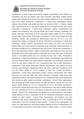 GOVERNO DO ESTADO DA BAHIA
Secretaria da Saúde do Estado da Bahia
Comissão Especial de Outorga
105
autoclavavel - 2 (duas) Pinça Laparoscópica, rotatória, intercambiável, cabo metálico com
cremalheira, com boca tipo Manhes, para corpos estranhos, atraumática, múltiplos dentes,
simples ação, comprimento de 36 cm, tubo externo isolado metálico de 10 mm, composta de
cabo, tubo e haste. Permanente e autoclavavel - 2 (duas) Pinça Laparoscópica unipolar,
rotatória, intercambiável, cabo isolado sem trava, com boca tipo Clamp, 1 x 2 dentes, simples
ação, comprimento de 36 cm, tubo externo isolado de 5 mm, composta de cabo, tubo e haste.
Permanente e autoclavavel - 2 (duas) Pinça endoscópica, rotatória, intercambiável, cabo
metálico com cremalheira, com boca tipo Bowel, para corpos estranhos, fenestrada, com
dentes, dupla ação, comprimento de 36 cm, tubo externo isolado metálico de 5 mm, composta
de cabo, tubo e haste modelo. Permanente e autoclavavel - 3 (três) Cabo de diatermia de alta
freqüência unipolar, para pinça/tesoura eletrocirurgica, plug tipo HF de 4 mm, para
equipamentos antigos e comprimento de 300 cm. Permanente e autoclavavel - 3 (três) Pinça
endoscópica unipolar, rotatória, intercambiável, cabo isolado sem trava, com boca tipo
Reddick-Olsen, para corpos estranhos e dissecção, longa, dupla ação, comprimento de 36 cm,
tubo externo isolado de 5 mm, composta de cabo, tubo e haste . Permanente e autoclavavel - 3
(três) Pinça endoscópica unipolar, rotatória, intercambiável, cabo isolado sem trava, com boca
tipo Reddick-Olsen, para corpos estranhos e dissecção, forte, longa, dupla ação, comprimento
de 36 cm, tubo externo isolado de 5 mm, composta de cabo, tubo e haste. Permanente e
autoclavavel - 3 (três) Pinça endoscópica unipolar, rotatória, intercambiável, cabo isolado sem
trava, com boca tipo Kelly, para corpos estranhos e dissecção, curta, dupla ação, comprimento
de 36 cm, tubo externo isolado de 5 mm, composta de cabo, tubo e haste. Permanente e
autoclavavel -3 (três) Pinças endoscópica, rotatória, intercambiável, cabo metálico sem trava,
com boca, para dissecção, angulada para direita, tipo mixter, dupla ação, comprimento de 36
cm, tubo externo isolado de 10 mm, composta de cabo, tubo e haste. Permanente e
autoclavavel - 3 (três) Pinça Laparoscópica unipolar, rotatória, intercambiável, cabo isolado
sem trava, com boca tipo Kelly, para corpos estranhos e dissecção, longa, dupla ação,
comprimento de 36 cm, tubo externo isolado de 5 mm, composta de cabo, tubo e haste e ponto
para conexão de eletro cautério permanente e autoclavavel - 5(cinco) Pinça Laparoscópica,
para apreensão de tecidos modelo babcok com cabo ergonômico, rotatória com trava, tubo
externo isolado diâmetro de 10 mm e comprimento de 33 cm. Permanente autoclavavel -
5(cinco) Pinça Laparoscópica, tipo mixter, com cabo ergonômico, tubo externo isolado diâmetro
de 5 mm e comprimento de 33 cm. Permanente autoclavavel e ponto para conexão de eletro
cautério - 5(cinco) Pinça Laparoscópica, tipo Maryland, com cabo ergonômico, tubo externo
isolado diâmetro de 5mm e comprimento de 33 cm. Permanente autoclavavel e ponto para
conexão de eletro cautério - 5(cinco) Pinça Laparoscópica, tipo Maryland, com cabo
ergonômico, tubo externo isolado diâmetro de 10mm e comprimento de 33 cm. Permanente
autoclavavel e ponto para conexão de eletro cautério - 5 (cinco) Pinça Laparoscópica, tipo
mixter, com cabo ergonômico, tubo externo isolado diâmetro de 10mm e comprimento de 33
cm. Permanente autoclavavel e ponto para conexão de eletro cautério - 5 (cinco) Tesoura
 