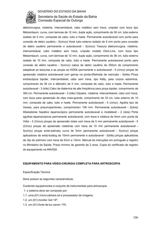 GOVERNO DO ESTADO DA BAHIA
Secretaria da Saúde do Estado da Bahia
Comissão Especial de Outorga
106
eletrocirurgica, rotatória, intercambiável, cabo metálico sem trava, unipolar com boca tipo
Metzenbaum, curva, com laminas de 12 mm, dupla ação, comprimento de 36 cm, tubo externo
isolado de 5 mm, composta de cabo, tubo e haste. Permanente autoclavavel com ponto para
conexão de eletro cautério - 5(cinco) Hook tubo externo isolado de 5 mm ponto para conexão
de eletro cautério permanente e autoclavavel - 5(cinco) Tesoura eletrocirurgica, rotatória,
intercambiável, cabo metálico sem trava, unipolar modelo Click-Line, com boca tipo
Metzenbaum, curva, com laminas de 12 mm, dupla ação, comprimento de 36 cm, tubo externo
isolado de 10 mm, composta de cabo, tubo e haste. Permanente autoclavavel ponto para
conexão de eletro cautério - 5(cinco) cabos de eletro cautério de 250cm de comprimento
adaptável as tesouras e as pinças ao HOOk permanente e autoclavavel - 5 (cinco) pinças de
apreensão rotatória autoclavavel com garras na ponta-(Retirada de vesícula) - 3(três) Pinça
endoscópica bipolar, intercambiável, cabo sem trava, tipo Kelly, para corpos estranhos,
comprimento de 36 cm e diâmetro de 5 mm, composta de cabo, tubo e haste. Permanente
autoclavavel - 3 (três) Cabo de diatermia de alta freqüência para pinça bipolar, comprimento de
300 cm. Permanente autoclavavel - 3 (três) Clipador, rotatória, intercambiável, cabo com trava,
com boca para apreensão de clips meio-grande, comprimento de 33 cm, tubo externo de 10
mm, composta de cabo, tubo e haste. Permanente autoclavavel - 5 (cinco). Agulha tipo de
Veress, para pneumoperitoneo, comprimento= 100 mm. Permanente autoclavavel - 2(dois)
Afastadores hepático laparoscópico permanente autoclavavel e modelável - 2 (dois) Porta
agulhas laparoscópicos permanente autoclavavel, com trava e rotatora de 5mm com ponta de
Vidia - 5 (Cinco) pinças de apreensão totais com trava de 5 mm permanente autoclavavel - 5
(Cinco) pinças de apreensão rotatórias com trava de 10 mm permanente autoclavavel -
5(cinco) pinças endo-satinsky curva de 5mm permanente autoclavavel - 5(cinco) pinças
aplicadoras de endo-buldog de 10mm permanente e autoclavavel - 3(três) pinças aplicadoras
de clip de polímero com trava de 5mm a 13mm. Manual de instruções em português e registro
no Ministério da Saúde. Prazo mínimo de garantia de 2 anos. Copia do certificado de registro
do equipamento na ANVISA.
EQUIPAMENTO PARA VÍDEO-CIRURGIA COMPLETA PARA ARTROSCOPIA
Especificação Técnica:
Deve possuir as seguintes características:
Contendo equipamentos e conjunto de instrumentais para artroscopia.
1. o sistema deve ser composto por:
1.1. uma (01) micro-câmera sd e processador de imagens;
1.2. um (01) monitor 3x4 19";
1.3. um (01) fonte de luz xenon 175;
 