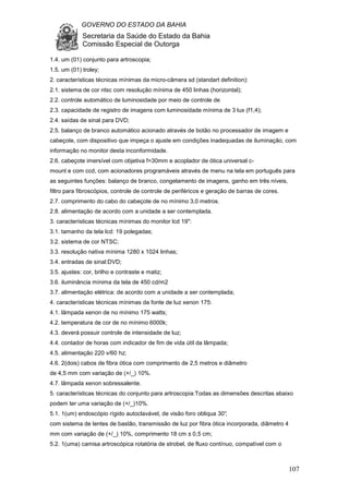 GOVERNO DO ESTADO DA BAHIA
Secretaria da Saúde do Estado da Bahia
Comissão Especial de Outorga
107
1.4. um (01) conjunto para artroscopia;
1.5. um (01) troley;
2. características técnicas mínimas da micro-câmera sd (standart definition):
2.1. sistema de cor ntsc com resolução mínima de 450 linhas (horizontal);
2.2. controle automático de luminosidade por meio de controle de
2.3. capacidade de registro de imagens com luminosidade mínima de 3 lux (f1,4);
2.4. saídas de sinal para DVD;
2.5. balanço de branco automático acionado através de botão no processador de imagem e
cabeçote, com dispositivo que impeça o ajuste em condições inadequadas de iluminação, com
informação no monitor desta inconformidade.
2.6. cabeçote imersível com objetiva f=30mm e acoplador de ótica universal c-
mount e com ccd, com acionadores programáveis através de menu na tela em português para
as seguintes funções: balanço de branco, congelamento de imagens, ganho em três níveis,
filtro para fibroscópios, controle de controle de periféricos e geração de barras de cores.
2.7. comprimento do cabo do cabeçote de no mínimo 3,0 metros.
2.8. alimentação de acordo com a unidade a ser contemplada.
3. características técnicas mínimas do monitor lcd 19":
3.1. tamanho da tela lcd: 19 polegadas;
3.2. sistema de cor NTSC;
3.3. resolução nativa mínima 1280 x 1024 linhas;
3.4. entradas de sinal:DVD;
3.5. ajustes: cor, brilho e contraste e matiz;
3.6. iluminância mínima da tela de 450 cd/m2
3.7. alimentação elétrica: de acordo com a unidade a ser contemplada;
4. características técnicas mínimas da fonte de luz xenon 175:
4.1. lâmpada xenon de no mínimo 175 watts;
4.2. temperatura de cor de no mínimo 6000k;
4.3. deverá possuir controle de intensidade de luz;
4.4. contador de horas com indicador de fim de vida útil da lâmpada;
4.5. alimentação 220 v/60 hz;
4.6. 2(dois) cabos de fibra ótica com comprimento de 2,5 metros e diâmetro
de 4,5 mm com variação de (+/_) 10%.
4.7. lâmpada xenon sobressalente.
5. características técnicas do conjunto para artroscopia:Todas as dimensões descritas abaixo
podem ter uma variação de (+/_)10%.
5.1. 1(um) endoscópio rígido autoclavável, de visão foro obliqua 30°,
com sistema de lentes de bastão, transmissão de luz por fibra ótica incorporada, diâmetro 4
mm com variação de (+/_) 10%, comprimento 18 cm ± 0,5 cm;
5.2. 1(uma) camisa artroscópica rotatória de strobel, de fluxo contínuo, compatível com o
 