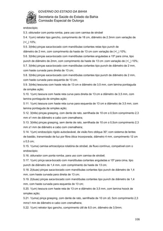 GOVERNO DO ESTADO DA BAHIA
Secretaria da Saúde do Estado da Bahia
Comissão Especial de Outorga
108
endoscópio;
5.3. obturador com ponta romba, para uso com camisa de strobel
5.4. 1(um) retrator tipo gancho, comprimento de 18 cm, diâmetro de 2.3mm com variação de
(+/_) 10%;
5.5. 3(três) pinças saca-bocado com mandíbulas cortantes retas tipo punch de
diâmetro de 2 mm, com comprimento da haste de 13 cm com variação de (+/_) 10%;
5.6. 3(três) pinças saca-bocado com mandíbulas cortantes anguladas a 15º para cima, tipo
punch de diâmetro de 2mm, com comprimento da haste de 13 cm ;com variação de (+/_) 10%;
5.7. 3(três) pinças saca-bocado com mandíbulas cortantes tipo punch de diâmetro de 2 mm,
com haste curvada para direita de 13 cm;
5.8. 3(três) pinças saca-bocado com mandíbulas cortantes tipo punch de diâmetro de 2 mm,
com haste curvada para esquerda de 13 cm;
5.9. 3(três) tesouras com haste reta de 13 cm e diâmetro de 3,5 mm, com lamina pontiaguda
de simples ação;
5.10. 1(um) tesoura com haste reta curva para direita de 13 cm e diâmetro de 3,5 mm, com
lamina pontiaguda de simples ação;
5.11. 1(um) tesoura com haste reta curva para esquerda de 13 cm e diâmetro de 3,5 mm, com
lamina pontiaguda de simples ação;
5.12. 3(três) pinças grasping, com dente de rato, serrilhada de 10 cm ± 0,5cm comprimento 2,3
mm ±1 mm de diâmetro e cabo com cremalheira;
5.13. 3(três) pinças grasping, sem dente de rato, serrilhada de 10 cm ± 0,5cm comprimento 2,3
mm ±1 mm de diâmetro e cabo com cremalheira;
5.14. 1(um) endoscópio rígido autoclavável, de visão foro obliqua 30°, com sistema de lentes
de bastão, transmissão de luz por fibra ótica incorporada, diâmetro 4 mm, comprimento 12 cm
± 0,5 cm;
5.15. 1(uma) camisa artroscópica rotatória de strobel, de fluxo contínuo, compatível com o
endoscópio;
5.16. obturador com ponta romba, para uso com camisa de strobel;
5.17. 1(um) pinça saca-bocado com mandíbulas cortantes anguladas a 15º para cima, tipo
punch de diâmetro de 1,4 mm, com comprimento da haste de 13 cm;
5.18. 2(duas) pinças saca-bocado com mandíbulas cortantes tipo punch de diâmetro de 1,4
mm, com haste curvada para direita de 13 cm;
5.19. 2(duas) pinças saca-bocado com mandíbulas cortantes tipo punch de diâmetro de 1,4
mm, com haste curvada para esquerda de 13 cm;
5.20. 1(um) tesoura com haste reta de 13 cm e diâmetro de 3,5 mm, com lamina hoock de
simples ação;
5.21. 1(uma) pinça grasping, com dente de rato, serrilhada de 10 cm ±0, 5cm comprimento 2,3
mm±1 mm de diâmetro e cabo com cremalheira;
5.22. 1(um) retrator tipo gancho, comprimento útil de 8,5 cm, diâmetro de 3,5mm;
 