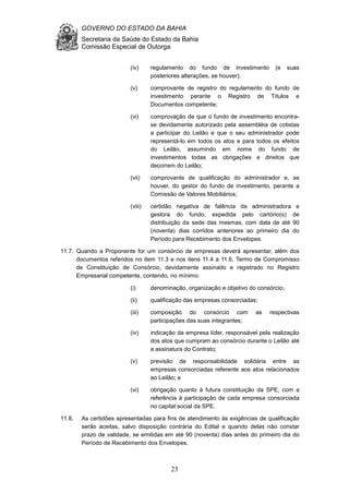 GOVERNO DO ESTADO DA BAHIA
Secretaria da Saúde do Estado da Bahia
Comissão Especial de Outorga
23
(iv) regulamento do fundo de investimento (e suas
posteriores alterações, se houver);
(v) comprovante de registro do regulamento do fundo de
investimento perante o Registro de Títulos e
Documentos competente;
(vi) comprovação de que o fundo de investimento encontra-
se devidamente autorizado pela assembléia de cotistas
a participar do Leilão e que o seu administrador pode
representá-lo em todos os atos e para todos os efeitos
do Leilão, assumindo em nome do fundo de
investimentos todas as obrigações e direitos que
decorrem do Leilão;
(vii) comprovante de qualificação do administrador e, se
houver, do gestor do fundo de investimento, perante a
Comissão de Valores Mobiliários;
(viii) certidão negativa de falência da administradora e
gestora do fundo, expedida pelo cartório(s) de
distribuição da sede das mesmas, com data de até 90
(noventa) dias corridos anteriores ao primeiro dia do
Período para Recebimento dos Envelopes.
11.7. Quando a Proponente for um consórcio de empresas deverá apresentar, além dos
documentos referidos no item 11.3 e nos itens 11.4 a 11.6, Termo de Compromisso
de Constituição de Consórcio, devidamente assinado e registrado no Registro
Empresarial competente, contendo, no mínimo:
(i) denominação, organização e objetivo do consórcio;
(ii) qualificação das empresas consorciadas;
(iii) composição do consórcio com as respectivas
participações das suas integrantes;
(iv) indicação da empresa líder, responsável pela realização
dos atos que cumpram ao consórcio durante o Leilão até
a assinatura do Contrato;
(v) previsão de responsabilidade solidária entre as
empresas consorciadas referente aos atos relacionados
ao Leilão; e
(vi) obrigação quanto à futura constituição da SPE, com a
referência à participação de cada empresa consorciada
no capital social da SPE.
11.8. As certidões apresentadas para fins de atendimento às exigências de qualificação
serão aceitas, salvo disposição contrária do Edital e quando delas não constar
prazo de validade, se emitidas em até 90 (noventa) dias antes do primeiro dia do
Período de Recebimento dos Envelopes.
 