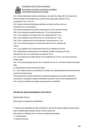 GOVERNO DO ESTADO DA BAHIA
Secretaria da Saúde do Estado da Bahia
Comissão Especial de Outorga
109
5.23. 2(dois) endoscópios rígidos autoclaváveis, de visão foro obliqua 30°, com sistema de
lentes de bastão, transmissão de luz por fibra ótica incorporada, diâmetro 4 mm,
comprimento 18 cm ± 0,5 cm;
5.24. 2(duas) camisas artroscópicas rotatórias de strobel, de fluxo contínuo,
compatível com os endoscópios;
5.25. 2(dois) obturadores com ponta romba, para uso com camisa de strobel;
5.26. 1(um) martelo de superfície plana com 17 cm de comprimento;
5.27. 1(um) osteótomo com lâmina de 6 mm comprimento de 17 cm;
5.28. 1(um) osteótomo com lâmina de 8 mm comprimento de 17 cm;
5.29. 1(um) cureta reta de 6 mm de diâmetro e comprimento de 17 cm;
5.30. 1(um) retrator tipo gancho, comprimento útil de 18,5 cm, diâmetro de
3,5mm;
5.31. 1(um) palpador com comprimento útil de 35 cm, diâmetro de 3,5mm;
5.32. 3(três) pinças saca-bocado com mandíbulas cortantes retas tipo punch de
diâmetro de 2 mm, com comprimento da haste de 18 cm;
5.33. 1(um) tesoura com haste reta de 18 cm e diâmetro de 3,5 mm, com lamina hoock de
simples ação;
5.34. 1(um) pinça grasping reta de 18 cm e diâmetro de 3,5 mm, com lamina hoock de simples
ação;
6. características técnicas mínimas do troley:
6.1. 1(um) troley (armário) com prateleiras e rodízios com capacidade para armazenamento do
conjunto de equipamentos.
O fornecedor deve fornecer treinamento operacional adequado aos usuários. Manual de
instruções em português e registro no Ministério da Saúde. Prazo mínimo de garantia de 2
anos. Copia do certificado de registro do equipamento na ANVISA.
SISTEMA DE VÍDEO-URODINÂMICA COM TROLEY
Especificação Técnica:
Deve possuir as seguintes características:
1. Sistema para realização de vídeo-urodinâmica, através da coleta de dados do trato urinário
baixo, medidos pelas pressões vesical, uretral e abdominal.
deve permitir a utilização para no mínimo as seguintes aplicações:
1.1 urofluxometria;
1.2 estudo miccional;
 