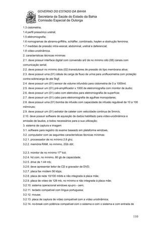 GOVERNO DO ESTADO DA BAHIA
Secretaria da Saúde do Estado da Bahia
Comissão Especial de Outorga
110
1.3 cistometria;
1.4 perfil pressórico uretral;
1.5 eletromiografia;
1.6 nomogramas de abrams-griffiths, schäffer, combinado, haylen e obstrução feminina;
1.7 medidas de pressão intra-vesical, abdominal, uretral e deferencial;
1.8 vídeo-urodinâmica.
2. características técnicas mínimas:
2.1. deve possuir interface digital com conversão a/d de no mínimo oito (08) canais com
comunicação serial;
2.2. deve possuir no mínimo dois (02) transdutores de pressão do tipo membrana ativa;
2.3. deve possuir uma (01) célula de carga de fluxo de urina para urofluxometria com proteção
contra sobrecarga de ate 5kgf;
2.4. deve possuir um (01) sensor de volume infundido para cistometria de 0 a 1000ml;
2.5. deve possuir um (01) pré-amplificador x 1000 de eletromiografia com monitor de áudio;
2.6. deve possuir um (01) cabo com eletrodos para eletromiografia de superfície;
2.7. deve possuir um (01) cabo para eletromiografia de agulhas monopolares;
2.8. deve possuir uma (01) bomba de infusão com capacidade de infusão regulável de 10 a 100
ml/minuto;
2.9. deve possuir um (01) extrator de cateter com velocidade continua de 5mm/s;
2.10. deve possuir software de aquisição de dados habilitado para vídeo-urodinâmica e
emissão de laudos, e todos necessários para a sua utilização;
3. sistema de captura e imagem
3.1. software para registro do exame baseado em plataforma windows,
3.2. computador com as seguintes características técnicas mínimas:
3.2.1. processador de no mínimo 2.8 ghz;
3.2.2. memória RAM, no mínimo, 2Gb ddr;
3.2.3. monitor de no mínimo 17" lcd;
3.2.4. hd com, no mínimo, 80 gb de capacidade;
3.2.5. drive de 1.44 mb;
3.2.6. deve apresentar leitor de CD e gravador de DVD;
3.2.7. placa fax modem 56 kbps;
3.2.8. placa de rede 10/100 mbits e não integrada à placa mãe;
3.2.9. placa de vídeo de 128 mb, no mínimo e não integrada à placa mãe;
3.2.10. sistema operacional windows xp-pro - oem;
3.2.11. teclado compatível com língua portuguesa;
3.2.12. mouse;
3.2.13. placa de captura de vídeo compatível com a vídeo urodinâmica;
3.2.14. no-break com potência compatível com o sistema e com o sistema e com entrada de
 