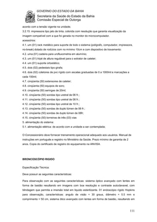 GOVERNO DO ESTADO DA BAHIA
Secretaria da Saúde do Estado da Bahia
Comissão Especial de Outorga
111
acordo com a tensão vigente na unidade;
3.2.15. impressora tipo jato de tinta, colorida com resolução que garanta visualização da
imagem compatível com a que foi gerada no monitor do microcomputador.
acessórios:
4.1. um (01) rack metálico para suporte de todo o sistema (polígrafo, computador, impressora,
no-break) dotado de rodízios com no mínimo 10cm e com dispositivo de travamento:
4.2. uma (01) cadeira para urofluxometria em alumínio;
4.3. um (01) tripé de altura regulável para o extrator de cateter;
4.4. um (01) suporte ortostático;
4.5. dois (02) pedestais tipo girafa;
4.6. dois (02) coletores de pvc rígido com escalas graduadas de 0 a 1000ml e marcações a
cada 100ml;
4.7. cinqüenta (50) extensores de cateter;
4.8. cinqüenta (50) equipos de soro;
4.9. cinqüenta (50) seringas de 20ml;
4.10. cinqüenta (50) sondas tipo uretral de 06 fr.;
4.11. cinqüenta (50) sondas tipo uretral de 08 fr.;
4.12. cinqüenta (50) sondas tipo uretral de 10 fr.;
4.13. cinqüenta (50) sondas de duplo lúmen de 06 fr.;
4.14. cinqüenta (50) sondas de duplo lúmen de 08fr;
4.15. cinqüenta (50) torneiras de três (03) vias
5. alimentação do sistema:
5.1. alimentação elétrica: de acordo com a unidade a ser contemplada;
O Concessionário deve fornecer treinamento operacional adequado aos usuários. Manual de
instruções em português e registro no Ministério da Saúde. Prazo mínimo de garantia de 2
anos. Copia do certificado de registro do equipamento na ANVISA.
BRONCOSCÓPIO RIGIDO
Especificação Técnica:
Deve possuir as seguintes características:
Para observação com as seguintes características: sistema óptico avançado com lentes em
forma de bastão resultando em imagens com boa resolução e contraste autoclavavel, com
blindagem que permita a imersão total em liquido esterilizante. 01 endoscópio rígido Hopkins
para observação, características: angulo de visão = 30 graus, diâmetro = 5.5 mm e
comprimento = 50 cm, sistema ótico avançado com lentes em forma de bastão, resultando em
 
