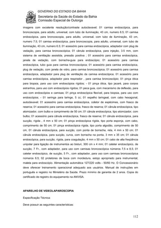 GOVERNO DO ESTADO DA BAHIA
Secretaria da Saúde do Estado da Bahia
Comissão Especial de Outorga
112
imagens com excelente resolução/contraste autoclavavel; 01 camisa endoscópica, para
broncoscopia, para adulto, universal, com tubo de iluminação, 43 cm, numero 8.5; 01 camisa
endoscópica, para broncoscopia, para adulto, universal, com tubo de iluminação, 43 cm,
numero 7.5; 01 camisa endoscópica, para broncoscopia, para adulto, universal, com tubo de
iluminação, 43 cm, numero 6.5; 01 acessório para camisa endoscópica, adaptador com plug de
vedação, para camisa broncoscópica; 01 cânula endoscópica, para injeção, 3.5 mm, com
sistema de ventilação assistida, pressão positiva ; 01 acessório para camisa endoscópica,
janela de vedação, com borracha-guia para endoscópio; 01 acessório para camisa
endoscópica, tubo guia para camisa broncoscópica; 01 acessório para camisa endoscópica,
plug de vedação, com janela de vidro, para camisa broncoscópica; 01 acessório para camisa
endoscópica, adaptador para plug de ventilação da camisa endoscópica; 01 acessório para
camisa endoscópica, adaptador para respirador , para camisa broncoscópio; 01 pinça ótica
para biopsia, para uso com endoscópios rígidos; - 01 pinça ótica, tipo jacaré, para corpos
estranhos, para uso com endoscópios rígidos; 01 peca guia, com mecanismo de deflexão, para
uso com endoscópios e camisas; 01 pinça endoscópica flexível, para biopsia, para uso com
endoscópios; - 01 seringa para laringe, 5 cc; 01 espelho laringeal, com cabo hexagonal,
autoclavavel; 01 acessório para camisa endoscópica, coletor de espécimes, com frasco de
reserva; 01 acessório para camisa endoscópica, frasco de reserva; 01 cânula endoscópica, tipo
atomizador, com bulbo e comprimento de 50 cm; 01 cânula endoscópica, tipo atomizador, com
bulbo; 01 acessório para cânula endoscópica, frasco de reserva; 01 cânula endoscópica, para
sucção, rígida , 4 mm x 50 cm; 01 pinça endoscópica rígida, tipo porta esponja, com cabo,
comprimento de 50 cm; 01 pinça endoscópica rígida, tipo porta algodão, comprimento de 50
cm; 01 cânula endoscópica, para sucção, com ponta de borracha, reta, 4 mm x 50 cm; 01
cânula endoscópica, para sucção, curva, com borracha na ponta, 3 mm x 35 cm; 01 cânula
endoscópica, para sucção, rígida, para coagulação, 4 mm x 50 cm; 01 cabo de alta freqüência
unipolar para ligação de instrumentos ao bisturi, 300 cm x 4 mm; 01 cateter endoscópico, de
sucção, 7 Fr., com adaptador, para uso com camisas broncoscópica números 7,5 e 8,5; 01
cateter endoscópico, de sucção, 5 Fr., com adaptador, para uso com camisas broncoscópica
números 6.5; 02 protetores de boca com mordedura, estojo apropriado para instrumental,
maleta para endoscópio. Alimentação automática 127/220 volts - 50/60 Hz. O Concessionário
deve oferecer treinamento operacional adequado aos usuários. Manual de instruções em
português e registro no Ministério da Saúde. Prazo mínimo de garantia de 2 anos. Copia do
certificado de registro do equipamento na ANVISA.
APARELHO DE VIDEOLAPAROSCOPIA
Especificação Técnica:
Deve possuir as seguintes características:
 
