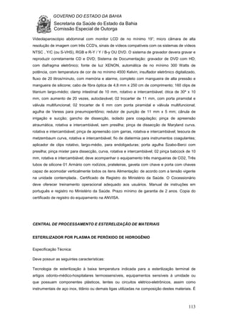 GOVERNO DO ESTADO DA BAHIA
Secretaria da Saúde do Estado da Bahia
Comissão Especial de Outorga
113
Videolaparoscópio abdominal com monitor LCD de no mínimo 19”; micro câmara de alta
resolução de imagem com três CCD's, sinais de vídeos compatíveis com os sistemas de vídeos
NTSC , Y/C (ou S-VHS), RGB e R-Y / Y / B-y OU DVD. O sistema de gravador devera gravar e
reproduzir corretamente CD e DVD; Sistema de Documentação: gravador de DVD com HD;
com diafragma eletrônico; fonte de luz XENON, automática de no mínimo 300 Watts de
potência, com temperatura de cor de no mínimo 4500 Kelvin; insuflador eletrônico digitalizado,
fluxo de 20 litros/minuto, com memória e alarme, completo com mangueira de alta pressão e
mangueira de silicone; cabo de fibra óptica de 4,8 mm x 250 cm de comprimento; 160 clips de
titanium largo-médio; clamp intestinal de 10 mm, rotativo e intercambiável; ótica de 30º x 10
mm, com aumento de 20 vezes, autoclavável; 02 trocarter de 11 mm, com porta piramidal e
válvula multifuncional; 02 trocarter de 6 mm com ponta piramidal e válvula multifuncional;
agulha de Veress para pneumoperitônio; redutor de punção de 11 mm x 5 mm; cânula de
irrigação e sucção; gancho de dissecção, isolado para coagulação; pinça de apreensão
atraumática, rotativa e intercambiável, sem presilha; pinça de dissecção de Maryland curva,
rotativa e intercambiável; pinça de apreensão com garras, rotativa e intercambiável; tesoura de
metzembaum curva, rotativa e intercambiável; fio de diatermia para instrumentos coagulantes;
aplicador de clips rotativo, largo-médio, para endoligaduras; porta agulha Szabo-Berci com
presilha; pinça mixter para dissecção, curva, rotativa e intercambiável; 02 pinça babcock de 10
mm, rotativa e intercambiável; deve acompanhar o equipamento três mangueiras de CO2, Três
tubos de silicone 01 Armário com rodízios, prateleiras, gaveta com chave e porta com chaves
capaz de acomodar verticalmente todos os itens Alimentação: de acordo com a tensão vigente
na unidade contemplada.. Certificado de Registro do Ministério da Saúde. O Cocessionário
deve oferecer treinamento operacional adequado aos usuários. Manual de instruções em
português e registro no Ministério da Saúde. Prazo mínimo de garantia de 2 anos. Copia do
certificado de registro do equipamento na ANVISA.
CENTRAL DE PROCESSAMENTO E ESTERELIZAÇÃO DE MATERIAIS
ESTERILIZADOR POR PLASMA DE PERÓXIDO DE HIDROGÊNIO
Especificação Técnica:
Deve possuir as seguintes características:
Tecnologia de esterilização à baixa temperatura indicada para a esterilização terminal de
artigos odonto-médico-hospitalares termossensíveis, equipamentos sensíveis à umidade ou
que possuam componentes plásticos, lentes ou circuitos elétrico-eletrônicos, assim como
instrumentais de aço inox, titânio ou demais ligas utilizadas na composição destes materiais. É
 