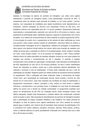GOVERNO DO ESTADO DA BAHIA
Secretaria da Saúde do Estado da Bahia
Comissão Especial de Outorga
114
baseada na tecnologia de plasma de peróxido de hidrogênio, que utiliza como agente
esterilizante o peróxido de hidrogênio líquido, numa apresentação comercial de 58%. O
equipamento pode ser alocado sobre bancada de trabalho, ou em mesa auxiliar / carrinho
próprios, com capacidade de mobilidade para rápida transferência entre departamentos se
necessário. Câmara retangular de alumínio com capacidade mínima de 300 litros, com
prateleiras internas com capacidade para até 11,4 kg por prateleira. Equipamento totalmente
automatizado e computadorizado, operando num ciclo de 28 ou 38 minutos no máximo, cujos
parâmetros de esterilização sejam registrados segundo a segundo e apresentados sob a forma
de gráfico, num sistema de armazenamento de ciclos existente no próprio equipamento (CPU).
A comunicação do usuário com o equipamento se faz através de telas codificadas por cores
que permite a este usuário acessar funções do esterilizador, solucionar falhas do sistema e
visualizar/receber mensagens de erro e diagnósticos. Software em português. O equipamento
deve possuir uma abertura frontal vertical com sensor óptico para inserção de cassetes com
código de barras para a operação do sistema (10 ampolas/cassete, sendo usadas 2 ampolas
por ciclo). Cada ampola contém 1,8 ml de peróxido de hidrogênio a 58%. Possui também
sistema interno de coleta automática de cassetes utilizados, através de uma caixa coletora de
cassetes que permite o armazenamento de até 3 cassetes. O peróxido é injetado
primeiramente numa unidade de vaporização / condensação, onde alcançará concentrações de
até 95% dependendo do ciclo (28 ou 38 minutos) escolhido. Os itens a serem esterilizados
devem ser colocados na câmara, sendo que a porta apresenta abertura lateralizada. Isto
realizado e acionado o ciclo de esterilização, 19 fases serão realizadas até que o ciclo de
esterilização se complete. Registros podem ser obtidos através da impressora térmica existente
no equipamento. Para a realização das fases anteriores, basta o acionamento da função
“Iniciar ciclo”, sem necessidade de monitoração manual, sendo avisado o término do ciclo
através de um sinal sonoro. Caso haja variações nas condições da carga de esterilização, o
equipamento reconhecerá o desvio, cancelará o ciclo, emitirá um sinal sonoro e relatório
indicando o cancelamento e sua provável causa. A instalação em uma fonte de alimentação
elétrica de acordo com a tensão da unidade contemplada. O equipamento projetado para
operar em temperaturas de até 25°C em condições ide ais. Estas condições incluem rede
elétrica adequada, relação entre temperatura e umidade relativa não condensante, ambiente
isento de poeira e vapor. Não necessita de intensificadores de peróxido de hidrogênio (booster)
para a esterilização de artigos canulados metálicos e não metálicos. Por utilizar peróxido de
hidrogênio na fase de plasma como agente esterilizante, tem como residual de processo
apenas água e oxigênio, sem nenhum tipo de toxicidade. Esse processo de esterilização a frio
é compatível com metais, plásticos, porcelana, borrachas, silicones, fibras ópticas, acrílicos,
vidros e materiais elétricos em geral, possibilitando a liberação dos materiais para uso a cada
28 ou 38 minutos em média.
 