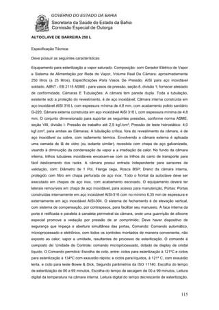GOVERNO DO ESTADO DA BAHIA
Secretaria da Saúde do Estado da Bahia
Comissão Especial de Outorga
115
AUTOCLAVE DE BARREIRA 250 L
Especificação Técnica:
Deve possuir as seguintes características:
Equipamento para esterilização a vapor saturado. Composição: com Gerador Elétrico de Vapor
e Sistema de Alimentação por Rede de Vapor, Volume Real Da Câmara: aproximadamente
250 litros (± 25 litros), Especificações Para Vasos De Pressão: AISI para aço inoxidável
soldado, ABNT - EB 2115 ASME - para vasos de pressão, seção 8, divisão 1; fornecer atestado
de conformidade, Câmaras E Tubulações: A câmara tem parede dupla. Toda a tubulação,
existente sob a proteção do revestimento, é de aço inoxidável; Câmara interna construída em
aço inoxidável AISI 316 L com espessura mínima de 4,8 mm, com acabamento polido sanitário
G-220; Câmara externa construída em aço inoxidável AISI 316 L com espessura mínima de 4,8
mm; O conjunto dimensionado para suportar as seguintes pressões, conforme norma ASME,
seção VIII, divisão I: Pressão de trabalho até 2,5 kgf./cm²; Pressão de teste hidrostático: 4,0
kgf./cm², para ambas as Câmaras; A tubulação crítica, fora do revestimento da câmara, é de
aço inoxidável ou cobre, com isolamento térmico. Envolvendo a câmara externa é aplicada
uma camada de lã de vidro (ou isolante similar), revestida com chapa de aço galvanizada,
visando à diminuição da condensação de vapor e a irradiação de calor. No fundo da câmara
interna, trilhos tubulares inoxidáveis encaixam-se com os trilhos do carro de transporte para
fácil deslizamento dos racks. A câmara possui entrada independente para sensores de
validação, com: Diâmetro de 1 Pol, Flange cega, Rosca BSP; Dreno da câmara interna,
protegido com filtro em chapa perfurada de aço inox. Todo o frontal da autoclave deve ser
executado em chapas de aço inox, com acabamento escovado. O equipamento deverá ter
laterais removíveis em chapa de aço inoxidável, para acesso para manutenção, Portas: Portas
construídas internamente em aço inoxidável AISI-316 com no mínimo 6,35 mm de espessura e
externamente em aço inoxidável AISI-304. O sistema de fechamento é de elevação vertical,
com sistema de compensação, por contrapesos, para facilitar seu manuseio. A face interna da
porta é retificada e paralela à canaleta perimetral da câmara, onde uma guarnição de silicone
especial promove a vedação por pressão de ar comprimido; Deve haver dispositivo de
segurança que impeça a abertura simultânea das portas, Comando: Comando automático,
microprocessado e eletrônico, com todos os controles montados de maneira conveniente, não
exposto ao calor, vapor e umidade, resultantes do processo de esterilização. O comando é
composto de: Unidade de Controle: comando microprocessado, dotado de display de cristal
líquido. O Comando permitirá: Escolha de ciclo, entre: ciclos para esterilização à 121ºC e ciclos
para esterilização à 134ºC com exaustão rápida; e ciclos para líquidos, à 121º C, com exaustão
lenta, e ciclo para teste Bowie & Dick, Segundo parâmetros da ISO 11140. Escolha do tempo
de esterilização de 00 a 99 minutos, Escolha do tempo de secagem de 00 a 99 minutos, Leitura
digital da temperatura na câmara interna. Leitura digital do tempo decrescente de esterilização,
 