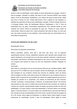 GOVERNO DO ESTADO DA BAHIA
Secretaria da Saúde do Estado da Bahia
Comissão Especial de Outorga
116
durante a fase de esterilização. Leitura digital do tempo decrescente de secagem, durante a
fase de secagem. Indicação no display, das fases do ciclo. Comando ON/OFF para energia
elétrica. Fonte de Alimentação: Estabilizada e com sistema de saída de baixa tensão. Botão
para Inicio e Término do ciclo. Teclado alfanumérico: Para a seleção do ciclo desejado e a
definição dos parâmetros de tempo para esterilização e secagem. O idioma utilizado deverá ser
o Português (Brasil), Ciclos De Esterilização (Mínimo): Esterilização à 134º C, Ciclo de
esterilização para uso geral, recomendado especialmente. Para materiais têxteis ou outro
materiais com pontos críticos de penetração de vapor (Ex.: Pacotes de roupa, caixas de
instrumentais, vidraria em geral e etc.). Deve acompanhar dois racks de carga, um carro para
rack, seis cestos aramado em aço inoxidável - todos deverão estar em conformidade com as
dimensões do equipamento.
AUTOCLAVE HORIZONTAL DE 365 A 400 L
Especificação Técnica:
Deve possuir as seguintes características:
Elétrica automática, barreira, entre 365 a 400 litros, alto vácuo, com as seguintes
especificações técnicas mínimas: esterilizador utilizando vapor saturado sobre pressão como
agente esterilizante, com remoção de ar por alto vácuo pulsante, destinado a material poroso,
empacotado, instrumentos e utensílios empacotados ou não, vidros, luvas, seringas, borrachas,
com programa para líquidos em fracos de vidro com fechamento ventilado; instalação em
barreira.
Construção:
Deve estar em consonância com as normas técnicas AISI para aço inoxidável soldado, ABNT
para aço eb 2115 e ASME para vaso de pressão; câmara de esterilização, com parede dupla,
toda tubulação em aço inoxidável, entrada para sensores de validação, dreno da câmara
interna protegido com filtro; parte externa devera ser totalmente em aço inoxidável inclusive as
laterais; portas: construída em aço inoxidável com sistema de vedação especial que promova a
vedação por pressão de ar comprimido, com sistema de fechamento de fácil manuseio;
comando: automático, microprocessado e eletrônico, de programação flexível, não devendo
estar expostos ao calor vapor e umidade este comando devera estar composto: de unidade de
controle com comando microprocessado dotado de display que permita escolha de ciclo para
esterilização a 121 graus Celsius e ciclos para esterilização a 134 graus Celsius com exaustão
rápida, e ciclo para líquidos a 121 graus Celsius com exaustão lenta e ciclo para teste Bowie &
Dick. Escolha do tempo de esterilização de 00 a 99 minutos; escolha do tempo de secagem de
00 a 99 minutos; leitura digital da temperatura na câmara interna; leitura digital do tempo
decrescente de esterilização, durante a fase de esterilização; leitura digital do tempo
 